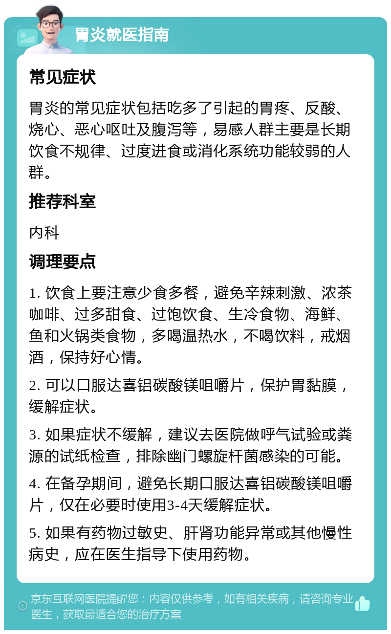 胃炎就医指南 常见症状 胃炎的常见症状包括吃多了引起的胃疼、反酸、烧心、恶心呕吐及腹泻等，易感人群主要是长期饮食不规律、过度进食或消化系统功能较弱的人群。 推荐科室 内科 调理要点 1. 饮食上要注意少食多餐，避免辛辣刺激、浓茶咖啡、过多甜食、过饱饮食、生冷食物、海鲜、鱼和火锅类食物，多喝温热水，不喝饮料，戒烟酒，保持好心情。 2. 可以口服达喜铝碳酸镁咀嚼片，保护胃黏膜，缓解症状。 3. 如果症状不缓解，建议去医院做呼气试验或粪源的试纸检查，排除幽门螺旋杆菌感染的可能。 4. 在备孕期间，避免长期口服达喜铝碳酸镁咀嚼片，仅在必要时使用3-4天缓解症状。 5. 如果有药物过敏史、肝肾功能异常或其他慢性病史，应在医生指导下使用药物。