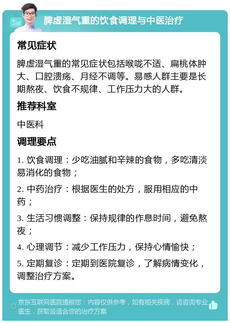 脾虚湿气重的饮食调理与中医治疗 常见症状 脾虚湿气重的常见症状包括喉咙不适、扁桃体肿大、口腔溃疡、月经不调等。易感人群主要是长期熬夜、饮食不规律、工作压力大的人群。 推荐科室 中医科 调理要点 1. 饮食调理：少吃油腻和辛辣的食物，多吃清淡易消化的食物； 2. 中药治疗：根据医生的处方，服用相应的中药； 3. 生活习惯调整：保持规律的作息时间，避免熬夜； 4. 心理调节：减少工作压力，保持心情愉快； 5. 定期复诊：定期到医院复诊，了解病情变化，调整治疗方案。