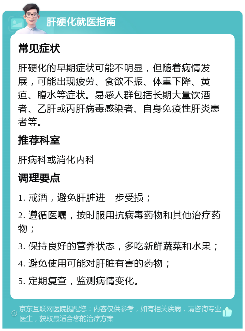 肝硬化就医指南 常见症状 肝硬化的早期症状可能不明显，但随着病情发展，可能出现疲劳、食欲不振、体重下降、黄疸、腹水等症状。易感人群包括长期大量饮酒者、乙肝或丙肝病毒感染者、自身免疫性肝炎患者等。 推荐科室 肝病科或消化内科 调理要点 1. 戒酒，避免肝脏进一步受损； 2. 遵循医嘱，按时服用抗病毒药物和其他治疗药物； 3. 保持良好的营养状态，多吃新鲜蔬菜和水果； 4. 避免使用可能对肝脏有害的药物； 5. 定期复查，监测病情变化。