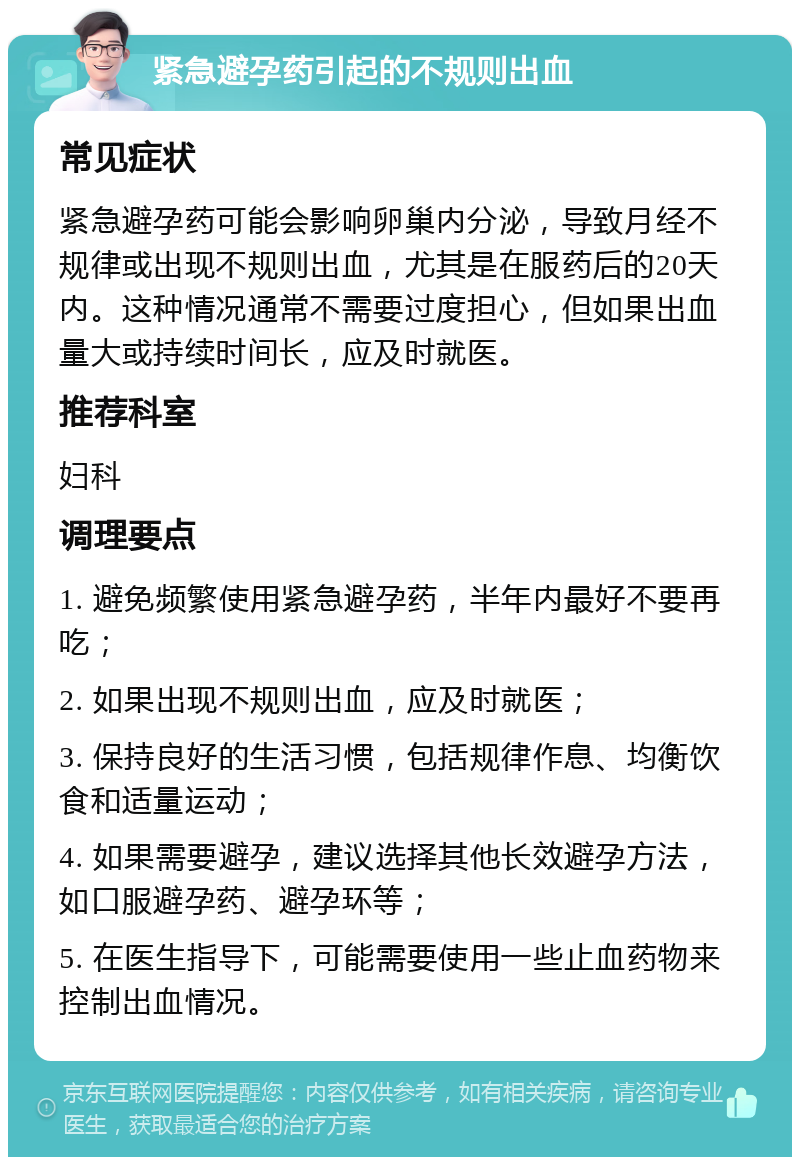 紧急避孕药引起的不规则出血 常见症状 紧急避孕药可能会影响卵巢内分泌，导致月经不规律或出现不规则出血，尤其是在服药后的20天内。这种情况通常不需要过度担心，但如果出血量大或持续时间长，应及时就医。 推荐科室 妇科 调理要点 1. 避免频繁使用紧急避孕药，半年内最好不要再吃； 2. 如果出现不规则出血，应及时就医； 3. 保持良好的生活习惯，包括规律作息、均衡饮食和适量运动； 4. 如果需要避孕，建议选择其他长效避孕方法，如口服避孕药、避孕环等； 5. 在医生指导下，可能需要使用一些止血药物来控制出血情况。