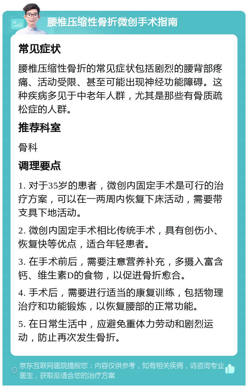 腰椎压缩性骨折微创手术指南 常见症状 腰椎压缩性骨折的常见症状包括剧烈的腰背部疼痛、活动受限、甚至可能出现神经功能障碍。这种疾病多见于中老年人群，尤其是那些有骨质疏松症的人群。 推荐科室 骨科 调理要点 1. 对于35岁的患者，微创内固定手术是可行的治疗方案，可以在一两周内恢复下床活动，需要带支具下地活动。 2. 微创内固定手术相比传统手术，具有创伤小、恢复快等优点，适合年轻患者。 3. 在手术前后，需要注意营养补充，多摄入富含钙、维生素D的食物，以促进骨折愈合。 4. 手术后，需要进行适当的康复训练，包括物理治疗和功能锻炼，以恢复腰部的正常功能。 5. 在日常生活中，应避免重体力劳动和剧烈运动，防止再次发生骨折。