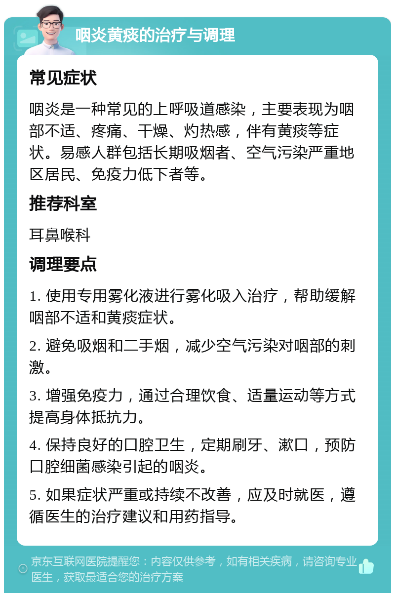 咽炎黄痰的治疗与调理 常见症状 咽炎是一种常见的上呼吸道感染，主要表现为咽部不适、疼痛、干燥、灼热感，伴有黄痰等症状。易感人群包括长期吸烟者、空气污染严重地区居民、免疫力低下者等。 推荐科室 耳鼻喉科 调理要点 1. 使用专用雾化液进行雾化吸入治疗，帮助缓解咽部不适和黄痰症状。 2. 避免吸烟和二手烟，减少空气污染对咽部的刺激。 3. 增强免疫力，通过合理饮食、适量运动等方式提高身体抵抗力。 4. 保持良好的口腔卫生，定期刷牙、漱口，预防口腔细菌感染引起的咽炎。 5. 如果症状严重或持续不改善，应及时就医，遵循医生的治疗建议和用药指导。