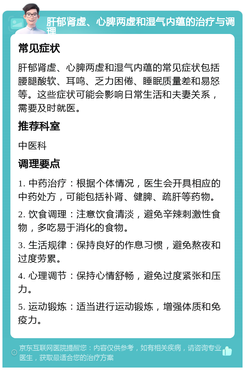 肝郁肾虚、心脾两虚和湿气内蕴的治疗与调理 常见症状 肝郁肾虚、心脾两虚和湿气内蕴的常见症状包括腰腿酸软、耳鸣、乏力困倦、睡眠质量差和易怒等。这些症状可能会影响日常生活和夫妻关系，需要及时就医。 推荐科室 中医科 调理要点 1. 中药治疗：根据个体情况，医生会开具相应的中药处方，可能包括补肾、健脾、疏肝等药物。 2. 饮食调理：注意饮食清淡，避免辛辣刺激性食物，多吃易于消化的食物。 3. 生活规律：保持良好的作息习惯，避免熬夜和过度劳累。 4. 心理调节：保持心情舒畅，避免过度紧张和压力。 5. 运动锻炼：适当进行运动锻炼，增强体质和免疫力。