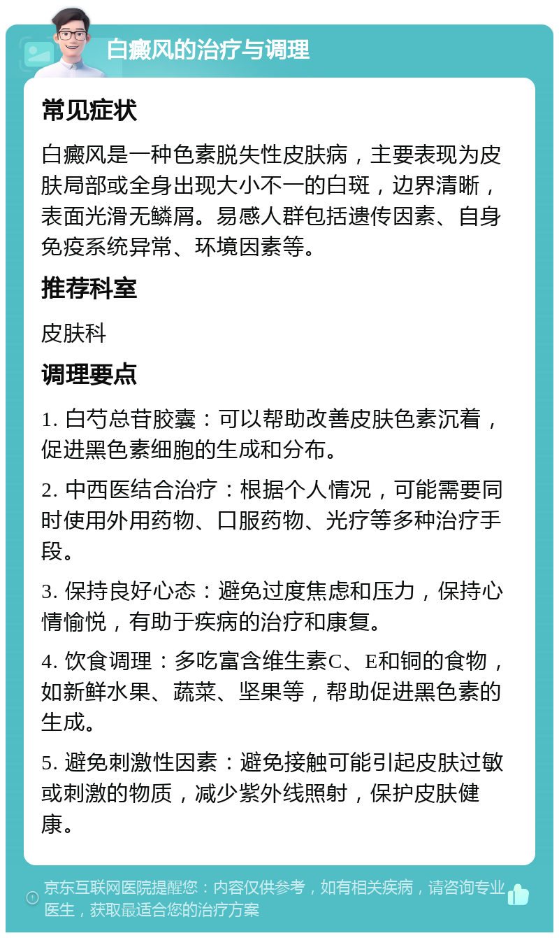 白癜风的治疗与调理 常见症状 白癜风是一种色素脱失性皮肤病，主要表现为皮肤局部或全身出现大小不一的白斑，边界清晰，表面光滑无鳞屑。易感人群包括遗传因素、自身免疫系统异常、环境因素等。 推荐科室 皮肤科 调理要点 1. 白芍总苷胶囊：可以帮助改善皮肤色素沉着，促进黑色素细胞的生成和分布。 2. 中西医结合治疗：根据个人情况，可能需要同时使用外用药物、口服药物、光疗等多种治疗手段。 3. 保持良好心态：避免过度焦虑和压力，保持心情愉悦，有助于疾病的治疗和康复。 4. 饮食调理：多吃富含维生素C、E和铜的食物，如新鲜水果、蔬菜、坚果等，帮助促进黑色素的生成。 5. 避免刺激性因素：避免接触可能引起皮肤过敏或刺激的物质，减少紫外线照射，保护皮肤健康。