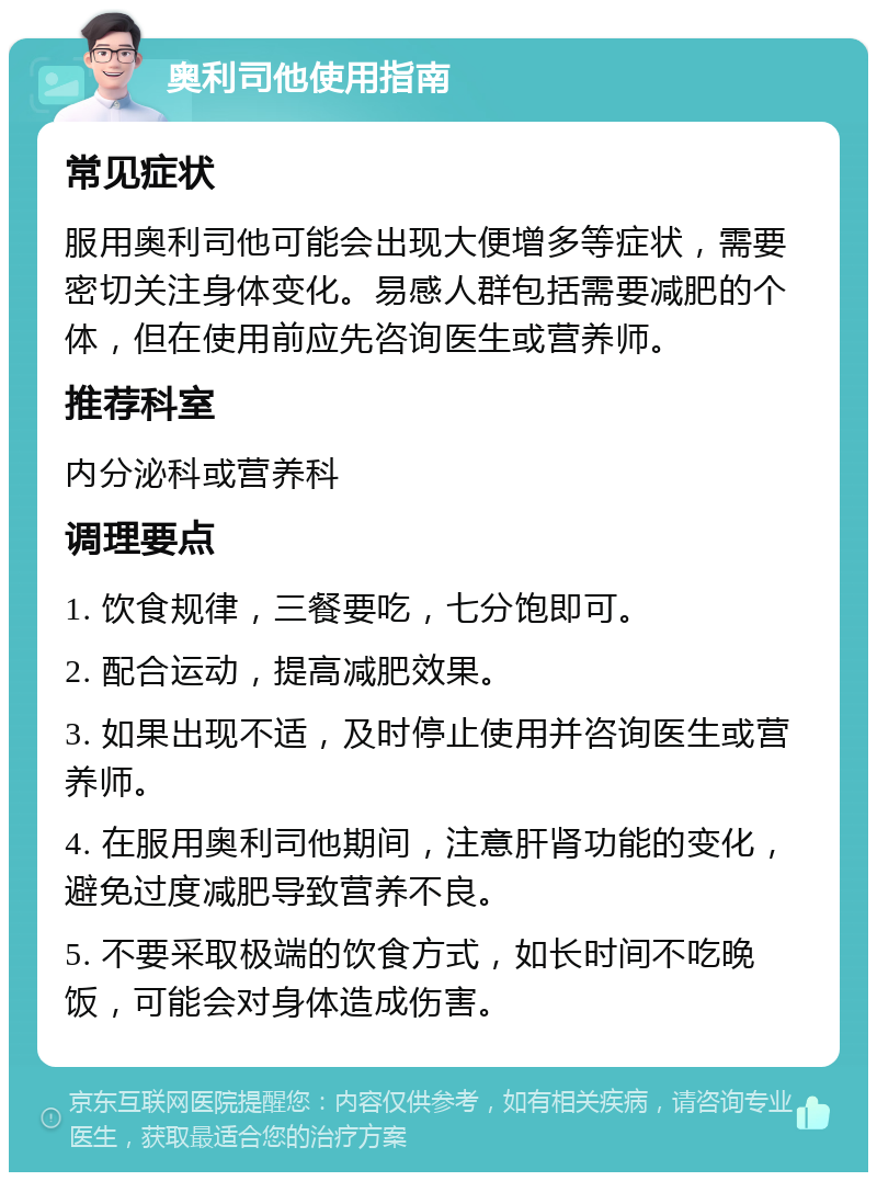 奥利司他使用指南 常见症状 服用奥利司他可能会出现大便增多等症状，需要密切关注身体变化。易感人群包括需要减肥的个体，但在使用前应先咨询医生或营养师。 推荐科室 内分泌科或营养科 调理要点 1. 饮食规律，三餐要吃，七分饱即可。 2. 配合运动，提高减肥效果。 3. 如果出现不适，及时停止使用并咨询医生或营养师。 4. 在服用奥利司他期间，注意肝肾功能的变化，避免过度减肥导致营养不良。 5. 不要采取极端的饮食方式，如长时间不吃晚饭，可能会对身体造成伤害。