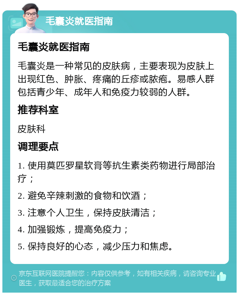 毛囊炎就医指南 毛囊炎就医指南 毛囊炎是一种常见的皮肤病，主要表现为皮肤上出现红色、肿胀、疼痛的丘疹或脓疱。易感人群包括青少年、成年人和免疫力较弱的人群。 推荐科室 皮肤科 调理要点 1. 使用莫匹罗星软膏等抗生素类药物进行局部治疗； 2. 避免辛辣刺激的食物和饮酒； 3. 注意个人卫生，保持皮肤清洁； 4. 加强锻炼，提高免疫力； 5. 保持良好的心态，减少压力和焦虑。