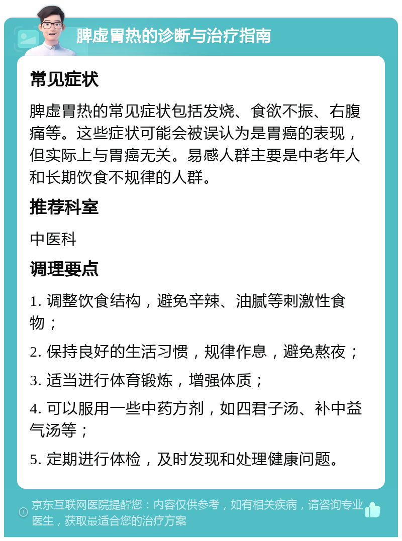 脾虚胃热的诊断与治疗指南 常见症状 脾虚胃热的常见症状包括发烧、食欲不振、右腹痛等。这些症状可能会被误认为是胃癌的表现，但实际上与胃癌无关。易感人群主要是中老年人和长期饮食不规律的人群。 推荐科室 中医科 调理要点 1. 调整饮食结构，避免辛辣、油腻等刺激性食物； 2. 保持良好的生活习惯，规律作息，避免熬夜； 3. 适当进行体育锻炼，增强体质； 4. 可以服用一些中药方剂，如四君子汤、补中益气汤等； 5. 定期进行体检，及时发现和处理健康问题。