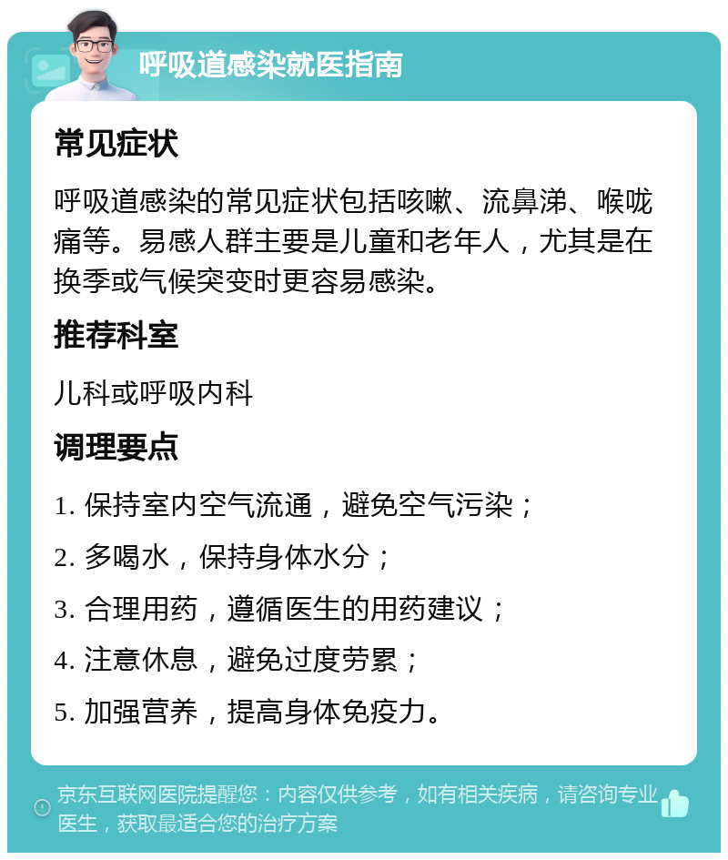 呼吸道感染就医指南 常见症状 呼吸道感染的常见症状包括咳嗽、流鼻涕、喉咙痛等。易感人群主要是儿童和老年人，尤其是在换季或气候突变时更容易感染。 推荐科室 儿科或呼吸内科 调理要点 1. 保持室内空气流通，避免空气污染； 2. 多喝水，保持身体水分； 3. 合理用药，遵循医生的用药建议； 4. 注意休息，避免过度劳累； 5. 加强营养，提高身体免疫力。