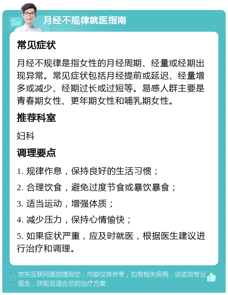 月经不规律就医指南 常见症状 月经不规律是指女性的月经周期、经量或经期出现异常。常见症状包括月经提前或延迟、经量增多或减少、经期过长或过短等。易感人群主要是青春期女性、更年期女性和哺乳期女性。 推荐科室 妇科 调理要点 1. 规律作息，保持良好的生活习惯； 2. 合理饮食，避免过度节食或暴饮暴食； 3. 适当运动，增强体质； 4. 减少压力，保持心情愉快； 5. 如果症状严重，应及时就医，根据医生建议进行治疗和调理。