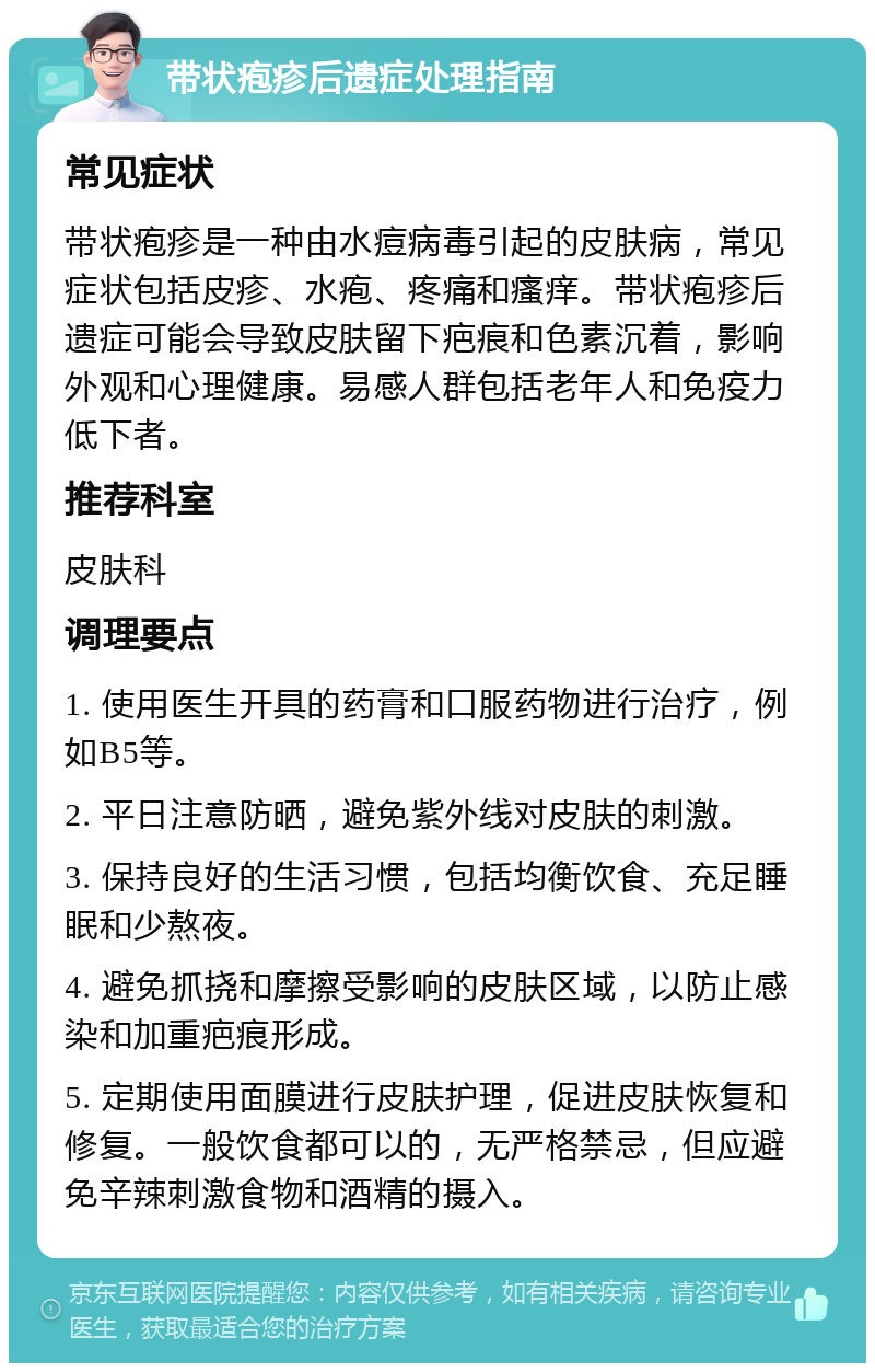 带状疱疹后遗症处理指南 常见症状 带状疱疹是一种由水痘病毒引起的皮肤病，常见症状包括皮疹、水疱、疼痛和瘙痒。带状疱疹后遗症可能会导致皮肤留下疤痕和色素沉着，影响外观和心理健康。易感人群包括老年人和免疫力低下者。 推荐科室 皮肤科 调理要点 1. 使用医生开具的药膏和口服药物进行治疗，例如B5等。 2. 平日注意防晒，避免紫外线对皮肤的刺激。 3. 保持良好的生活习惯，包括均衡饮食、充足睡眠和少熬夜。 4. 避免抓挠和摩擦受影响的皮肤区域，以防止感染和加重疤痕形成。 5. 定期使用面膜进行皮肤护理，促进皮肤恢复和修复。一般饮食都可以的，无严格禁忌，但应避免辛辣刺激食物和酒精的摄入。