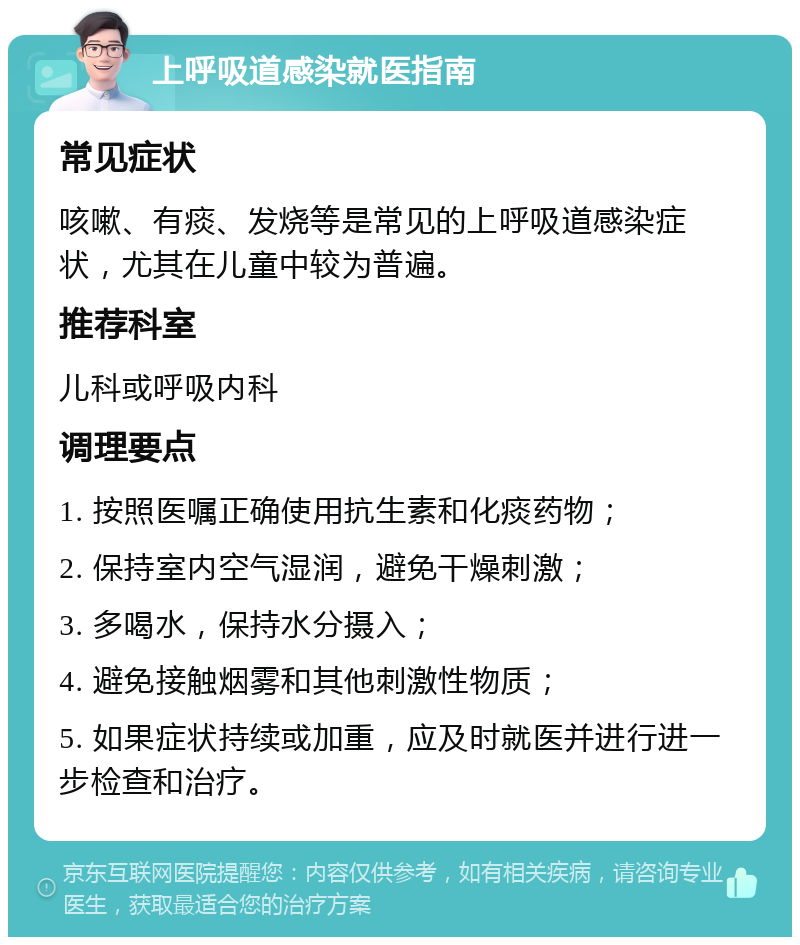 上呼吸道感染就医指南 常见症状 咳嗽、有痰、发烧等是常见的上呼吸道感染症状，尤其在儿童中较为普遍。 推荐科室 儿科或呼吸内科 调理要点 1. 按照医嘱正确使用抗生素和化痰药物； 2. 保持室内空气湿润，避免干燥刺激； 3. 多喝水，保持水分摄入； 4. 避免接触烟雾和其他刺激性物质； 5. 如果症状持续或加重，应及时就医并进行进一步检查和治疗。