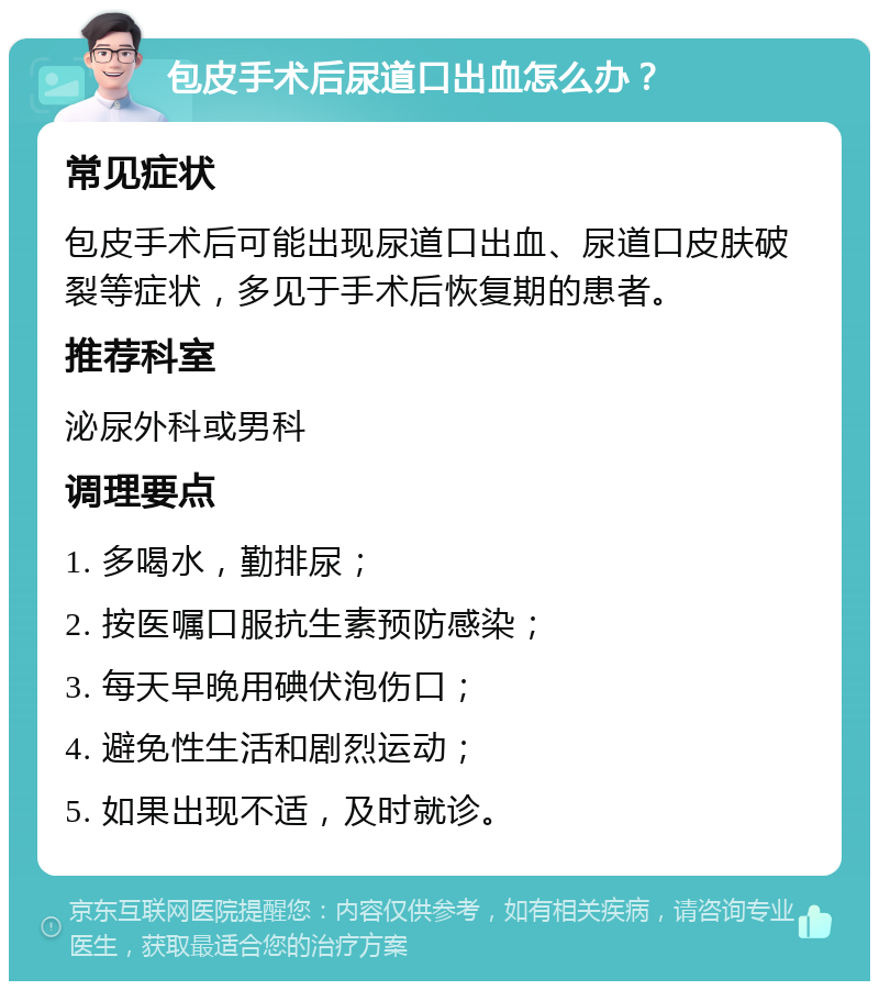 包皮手术后尿道口出血怎么办？ 常见症状 包皮手术后可能出现尿道口出血、尿道口皮肤破裂等症状，多见于手术后恢复期的患者。 推荐科室 泌尿外科或男科 调理要点 1. 多喝水，勤排尿； 2. 按医嘱口服抗生素预防感染； 3. 每天早晚用碘伏泡伤口； 4. 避免性生活和剧烈运动； 5. 如果出现不适，及时就诊。