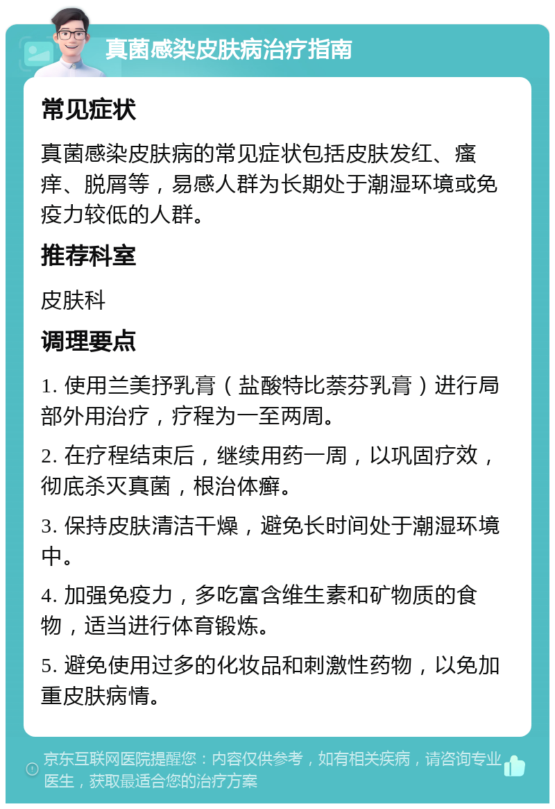 真菌感染皮肤病治疗指南 常见症状 真菌感染皮肤病的常见症状包括皮肤发红、瘙痒、脱屑等，易感人群为长期处于潮湿环境或免疫力较低的人群。 推荐科室 皮肤科 调理要点 1. 使用兰美抒乳膏（盐酸特比萘芬乳膏）进行局部外用治疗，疗程为一至两周。 2. 在疗程结束后，继续用药一周，以巩固疗效，彻底杀灭真菌，根治体癣。 3. 保持皮肤清洁干燥，避免长时间处于潮湿环境中。 4. 加强免疫力，多吃富含维生素和矿物质的食物，适当进行体育锻炼。 5. 避免使用过多的化妆品和刺激性药物，以免加重皮肤病情。