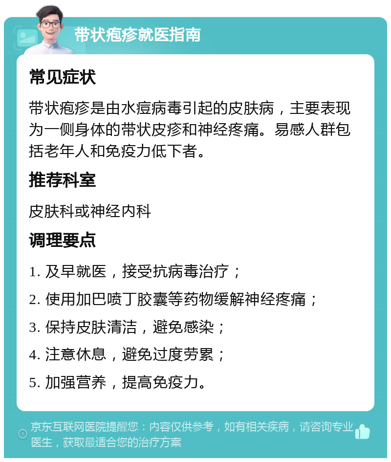 带状疱疹就医指南 常见症状 带状疱疹是由水痘病毒引起的皮肤病，主要表现为一侧身体的带状皮疹和神经疼痛。易感人群包括老年人和免疫力低下者。 推荐科室 皮肤科或神经内科 调理要点 1. 及早就医，接受抗病毒治疗； 2. 使用加巴喷丁胶囊等药物缓解神经疼痛； 3. 保持皮肤清洁，避免感染； 4. 注意休息，避免过度劳累； 5. 加强营养，提高免疫力。