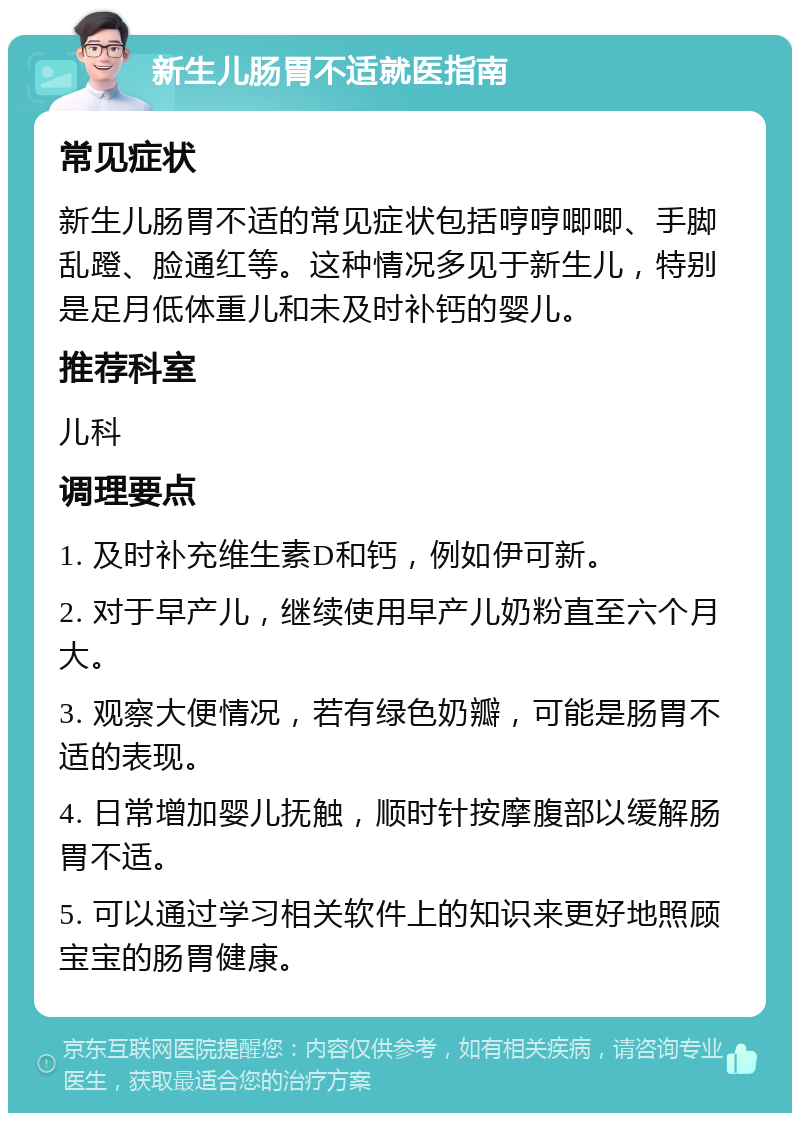 新生儿肠胃不适就医指南 常见症状 新生儿肠胃不适的常见症状包括哼哼唧唧、手脚乱蹬、脸通红等。这种情况多见于新生儿，特别是足月低体重儿和未及时补钙的婴儿。 推荐科室 儿科 调理要点 1. 及时补充维生素D和钙，例如伊可新。 2. 对于早产儿，继续使用早产儿奶粉直至六个月大。 3. 观察大便情况，若有绿色奶瓣，可能是肠胃不适的表现。 4. 日常增加婴儿抚触，顺时针按摩腹部以缓解肠胃不适。 5. 可以通过学习相关软件上的知识来更好地照顾宝宝的肠胃健康。