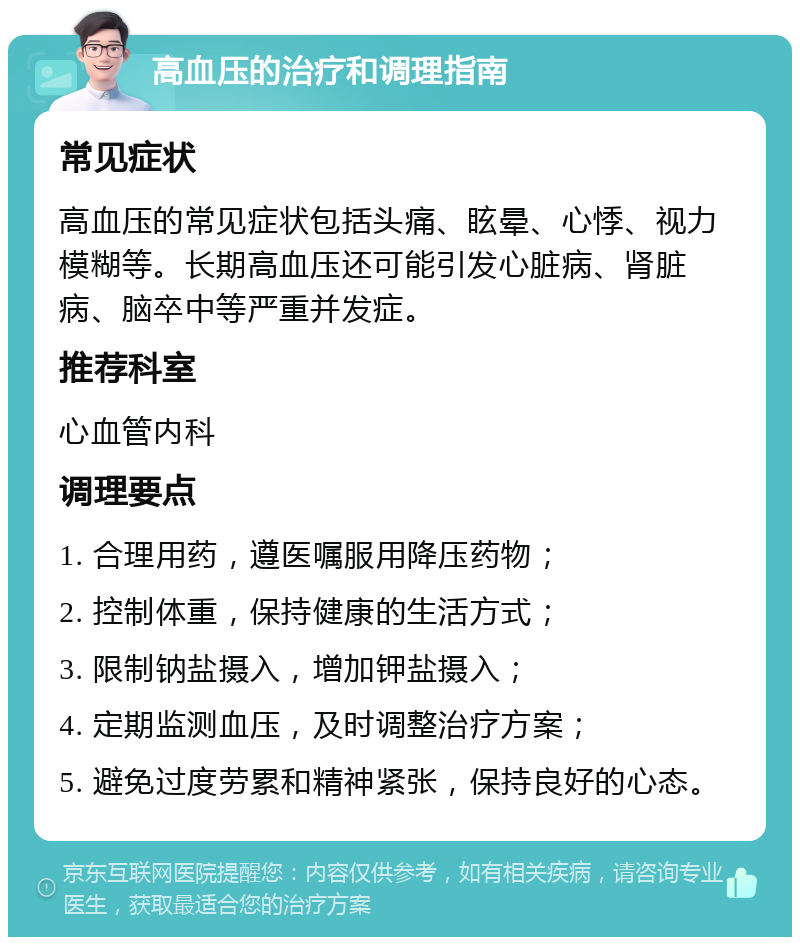 高血压的治疗和调理指南 常见症状 高血压的常见症状包括头痛、眩晕、心悸、视力模糊等。长期高血压还可能引发心脏病、肾脏病、脑卒中等严重并发症。 推荐科室 心血管内科 调理要点 1. 合理用药，遵医嘱服用降压药物； 2. 控制体重，保持健康的生活方式； 3. 限制钠盐摄入，增加钾盐摄入； 4. 定期监测血压，及时调整治疗方案； 5. 避免过度劳累和精神紧张，保持良好的心态。