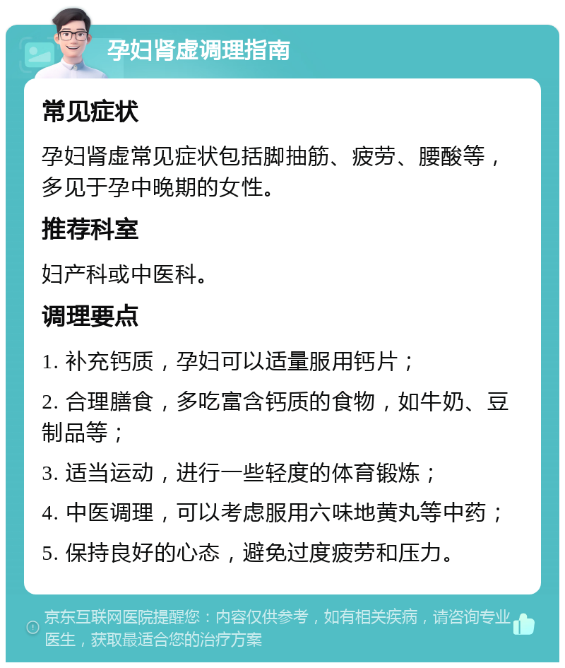 孕妇肾虚调理指南 常见症状 孕妇肾虚常见症状包括脚抽筋、疲劳、腰酸等，多见于孕中晚期的女性。 推荐科室 妇产科或中医科。 调理要点 1. 补充钙质，孕妇可以适量服用钙片； 2. 合理膳食，多吃富含钙质的食物，如牛奶、豆制品等； 3. 适当运动，进行一些轻度的体育锻炼； 4. 中医调理，可以考虑服用六味地黄丸等中药； 5. 保持良好的心态，避免过度疲劳和压力。