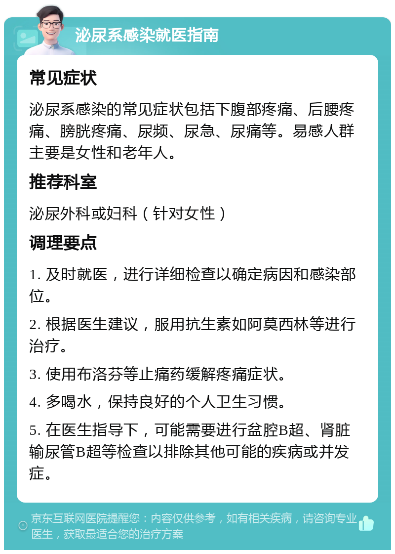 泌尿系感染就医指南 常见症状 泌尿系感染的常见症状包括下腹部疼痛、后腰疼痛、膀胱疼痛、尿频、尿急、尿痛等。易感人群主要是女性和老年人。 推荐科室 泌尿外科或妇科（针对女性） 调理要点 1. 及时就医，进行详细检查以确定病因和感染部位。 2. 根据医生建议，服用抗生素如阿莫西林等进行治疗。 3. 使用布洛芬等止痛药缓解疼痛症状。 4. 多喝水，保持良好的个人卫生习惯。 5. 在医生指导下，可能需要进行盆腔B超、肾脏输尿管B超等检查以排除其他可能的疾病或并发症。