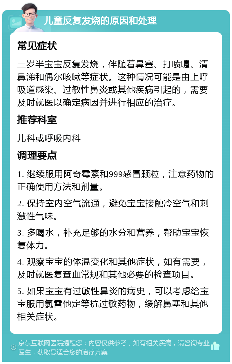 儿童反复发烧的原因和处理 常见症状 三岁半宝宝反复发烧，伴随着鼻塞、打喷嚏、清鼻涕和偶尔咳嗽等症状。这种情况可能是由上呼吸道感染、过敏性鼻炎或其他疾病引起的，需要及时就医以确定病因并进行相应的治疗。 推荐科室 儿科或呼吸内科 调理要点 1. 继续服用阿奇霉素和999感冒颗粒，注意药物的正确使用方法和剂量。 2. 保持室内空气流通，避免宝宝接触冷空气和刺激性气味。 3. 多喝水，补充足够的水分和营养，帮助宝宝恢复体力。 4. 观察宝宝的体温变化和其他症状，如有需要，及时就医复查血常规和其他必要的检查项目。 5. 如果宝宝有过敏性鼻炎的病史，可以考虑给宝宝服用氯雷他定等抗过敏药物，缓解鼻塞和其他相关症状。