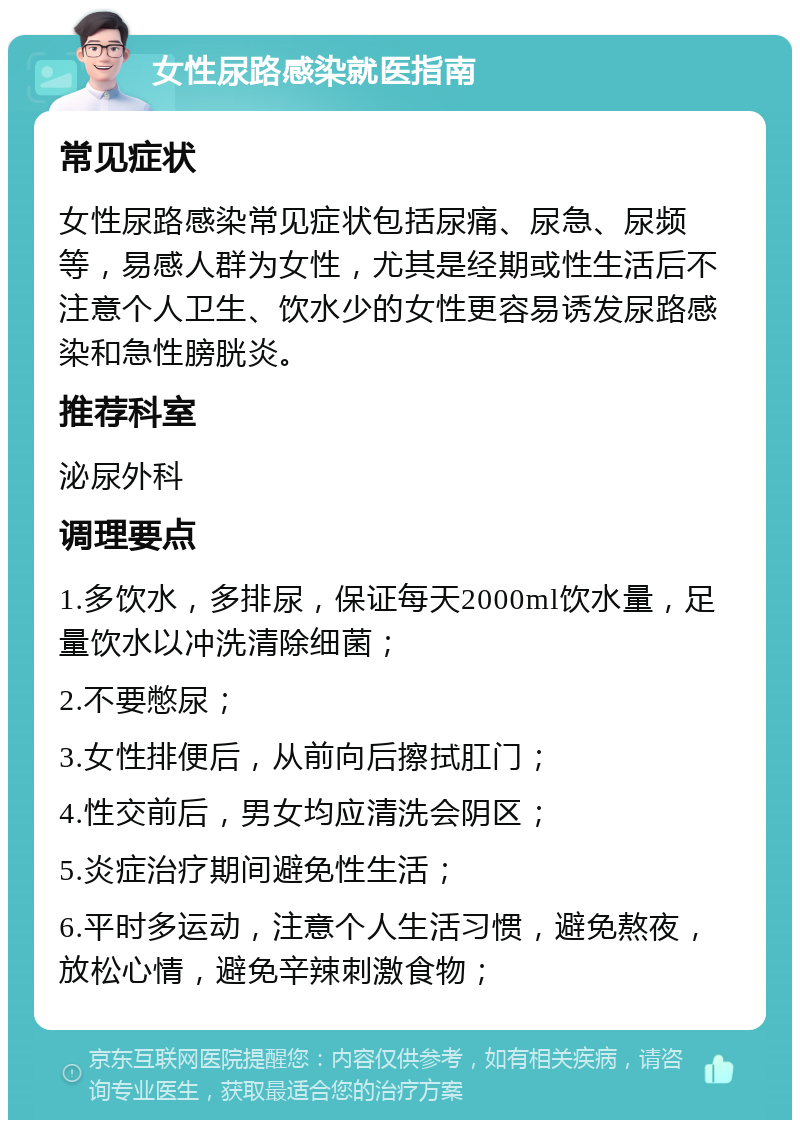 女性尿路感染就医指南 常见症状 女性尿路感染常见症状包括尿痛、尿急、尿频等，易感人群为女性，尤其是经期或性生活后不注意个人卫生、饮水少的女性更容易诱发尿路感染和急性膀胱炎。 推荐科室 泌尿外科 调理要点 1.多饮水，多排尿，保证每天2000ml饮水量，足量饮水以冲洗清除细菌； 2.不要憋尿； 3.女性排便后，从前向后擦拭肛门； 4.性交前后，男女均应清洗会阴区； 5.炎症治疗期间避免性生活； 6.平时多运动，注意个人生活习惯，避免熬夜，放松心情，避免辛辣刺激食物；