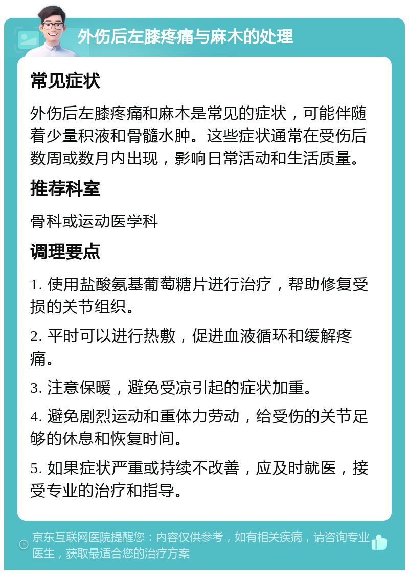 外伤后左膝疼痛与麻木的处理 常见症状 外伤后左膝疼痛和麻木是常见的症状，可能伴随着少量积液和骨髓水肿。这些症状通常在受伤后数周或数月内出现，影响日常活动和生活质量。 推荐科室 骨科或运动医学科 调理要点 1. 使用盐酸氨基葡萄糖片进行治疗，帮助修复受损的关节组织。 2. 平时可以进行热敷，促进血液循环和缓解疼痛。 3. 注意保暖，避免受凉引起的症状加重。 4. 避免剧烈运动和重体力劳动，给受伤的关节足够的休息和恢复时间。 5. 如果症状严重或持续不改善，应及时就医，接受专业的治疗和指导。