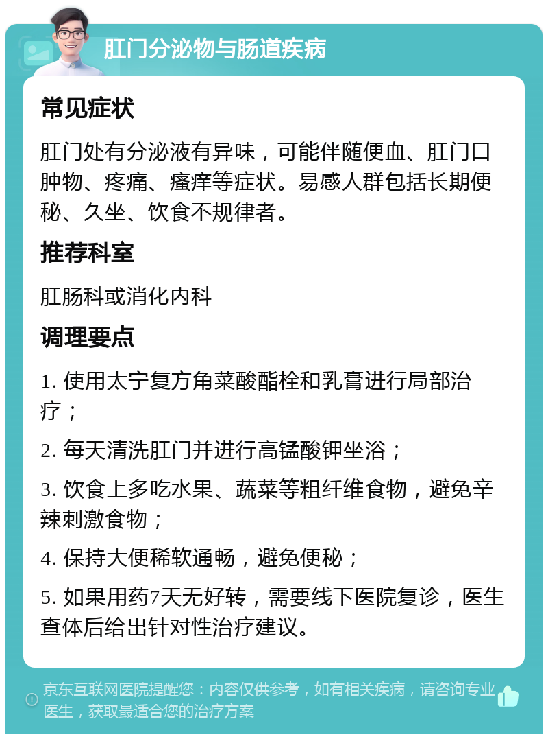 肛门分泌物与肠道疾病 常见症状 肛门处有分泌液有异味，可能伴随便血、肛门口肿物、疼痛、瘙痒等症状。易感人群包括长期便秘、久坐、饮食不规律者。 推荐科室 肛肠科或消化内科 调理要点 1. 使用太宁复方角菜酸酯栓和乳膏进行局部治疗； 2. 每天清洗肛门并进行高锰酸钾坐浴； 3. 饮食上多吃水果、蔬菜等粗纤维食物，避免辛辣刺激食物； 4. 保持大便稀软通畅，避免便秘； 5. 如果用药7天无好转，需要线下医院复诊，医生查体后给出针对性治疗建议。