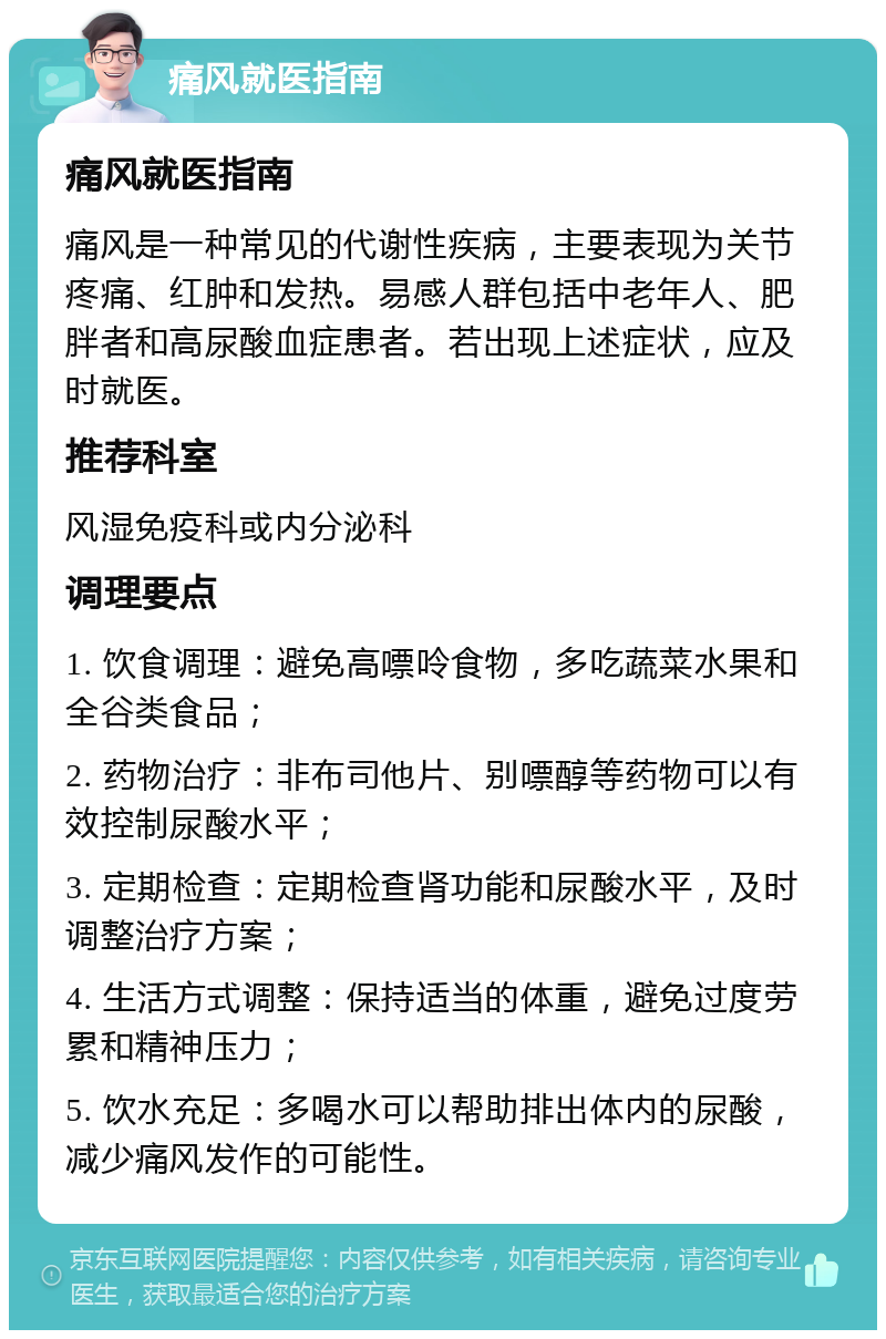 痛风就医指南 痛风就医指南 痛风是一种常见的代谢性疾病，主要表现为关节疼痛、红肿和发热。易感人群包括中老年人、肥胖者和高尿酸血症患者。若出现上述症状，应及时就医。 推荐科室 风湿免疫科或内分泌科 调理要点 1. 饮食调理：避免高嘌呤食物，多吃蔬菜水果和全谷类食品； 2. 药物治疗：非布司他片、别嘌醇等药物可以有效控制尿酸水平； 3. 定期检查：定期检查肾功能和尿酸水平，及时调整治疗方案； 4. 生活方式调整：保持适当的体重，避免过度劳累和精神压力； 5. 饮水充足：多喝水可以帮助排出体内的尿酸，减少痛风发作的可能性。