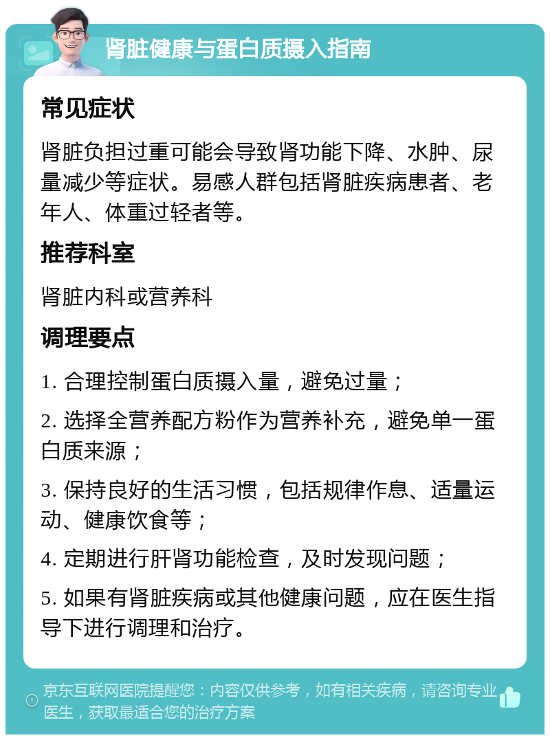 肾脏健康与蛋白质摄入指南 常见症状 肾脏负担过重可能会导致肾功能下降、水肿、尿量减少等症状。易感人群包括肾脏疾病患者、老年人、体重过轻者等。 推荐科室 肾脏内科或营养科 调理要点 1. 合理控制蛋白质摄入量，避免过量； 2. 选择全营养配方粉作为营养补充，避免单一蛋白质来源； 3. 保持良好的生活习惯，包括规律作息、适量运动、健康饮食等； 4. 定期进行肝肾功能检查，及时发现问题； 5. 如果有肾脏疾病或其他健康问题，应在医生指导下进行调理和治疗。