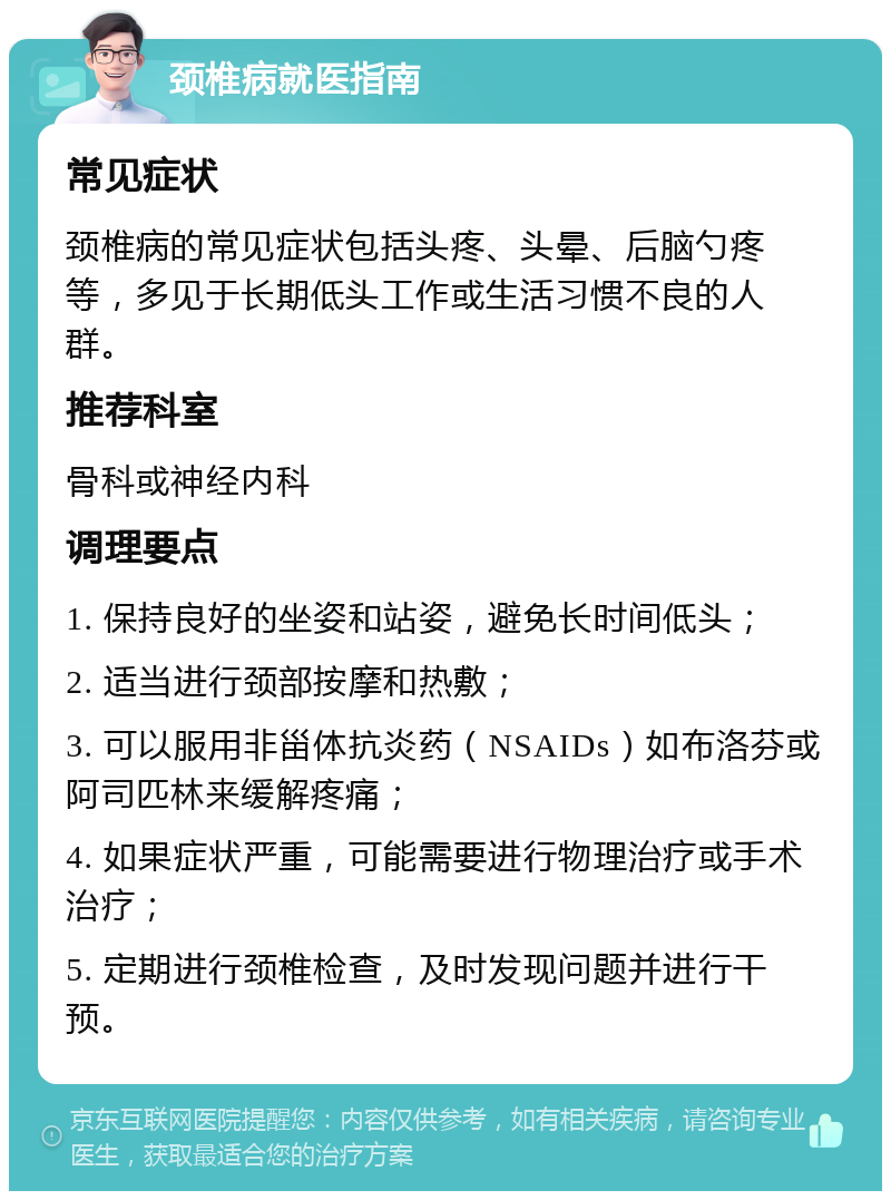 颈椎病就医指南 常见症状 颈椎病的常见症状包括头疼、头晕、后脑勺疼等，多见于长期低头工作或生活习惯不良的人群。 推荐科室 骨科或神经内科 调理要点 1. 保持良好的坐姿和站姿，避免长时间低头； 2. 适当进行颈部按摩和热敷； 3. 可以服用非甾体抗炎药（NSAIDs）如布洛芬或阿司匹林来缓解疼痛； 4. 如果症状严重，可能需要进行物理治疗或手术治疗； 5. 定期进行颈椎检查，及时发现问题并进行干预。