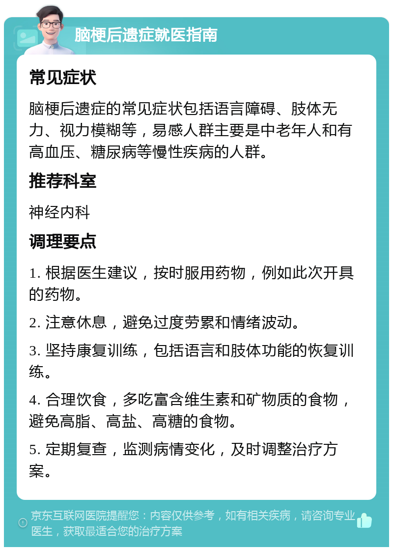 脑梗后遗症就医指南 常见症状 脑梗后遗症的常见症状包括语言障碍、肢体无力、视力模糊等，易感人群主要是中老年人和有高血压、糖尿病等慢性疾病的人群。 推荐科室 神经内科 调理要点 1. 根据医生建议，按时服用药物，例如此次开具的药物。 2. 注意休息，避免过度劳累和情绪波动。 3. 坚持康复训练，包括语言和肢体功能的恢复训练。 4. 合理饮食，多吃富含维生素和矿物质的食物，避免高脂、高盐、高糖的食物。 5. 定期复查，监测病情变化，及时调整治疗方案。