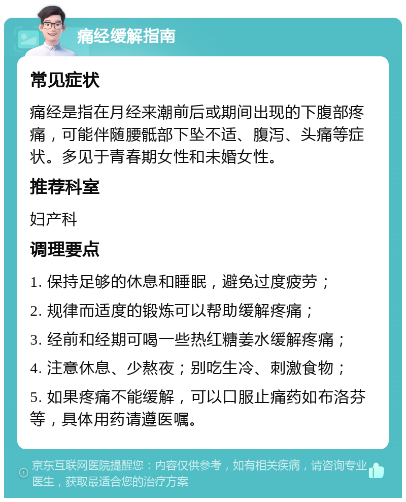 痛经缓解指南 常见症状 痛经是指在月经来潮前后或期间出现的下腹部疼痛，可能伴随腰骶部下坠不适、腹泻、头痛等症状。多见于青春期女性和未婚女性。 推荐科室 妇产科 调理要点 1. 保持足够的休息和睡眠，避免过度疲劳； 2. 规律而适度的锻炼可以帮助缓解疼痛； 3. 经前和经期可喝一些热红糖姜水缓解疼痛； 4. 注意休息、少熬夜；别吃生冷、刺激食物； 5. 如果疼痛不能缓解，可以口服止痛药如布洛芬等，具体用药请遵医嘱。