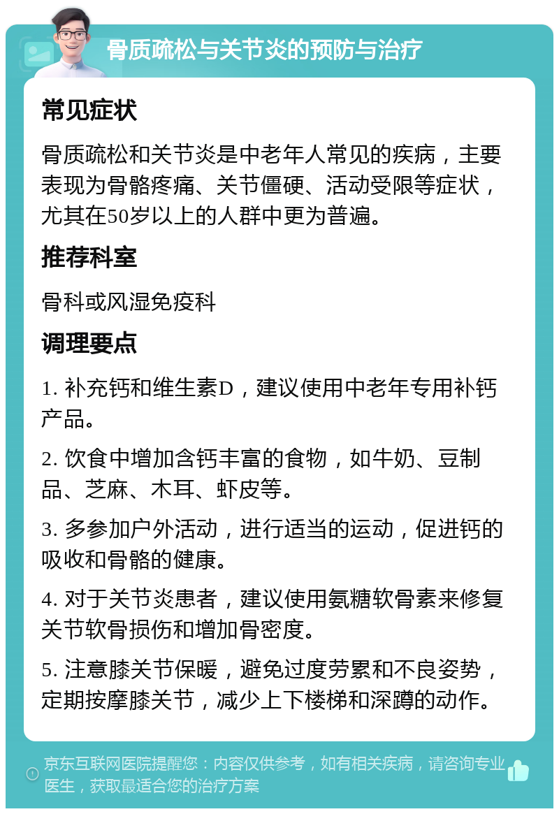 骨质疏松与关节炎的预防与治疗 常见症状 骨质疏松和关节炎是中老年人常见的疾病，主要表现为骨骼疼痛、关节僵硬、活动受限等症状，尤其在50岁以上的人群中更为普遍。 推荐科室 骨科或风湿免疫科 调理要点 1. 补充钙和维生素D，建议使用中老年专用补钙产品。 2. 饮食中增加含钙丰富的食物，如牛奶、豆制品、芝麻、木耳、虾皮等。 3. 多参加户外活动，进行适当的运动，促进钙的吸收和骨骼的健康。 4. 对于关节炎患者，建议使用氨糖软骨素来修复关节软骨损伤和增加骨密度。 5. 注意膝关节保暖，避免过度劳累和不良姿势，定期按摩膝关节，减少上下楼梯和深蹲的动作。