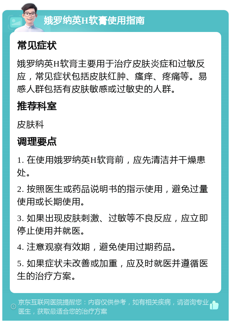 娥罗纳英H软膏使用指南 常见症状 娥罗纳英H软膏主要用于治疗皮肤炎症和过敏反应，常见症状包括皮肤红肿、瘙痒、疼痛等。易感人群包括有皮肤敏感或过敏史的人群。 推荐科室 皮肤科 调理要点 1. 在使用娥罗纳英H软膏前，应先清洁并干燥患处。 2. 按照医生或药品说明书的指示使用，避免过量使用或长期使用。 3. 如果出现皮肤刺激、过敏等不良反应，应立即停止使用并就医。 4. 注意观察有效期，避免使用过期药品。 5. 如果症状未改善或加重，应及时就医并遵循医生的治疗方案。