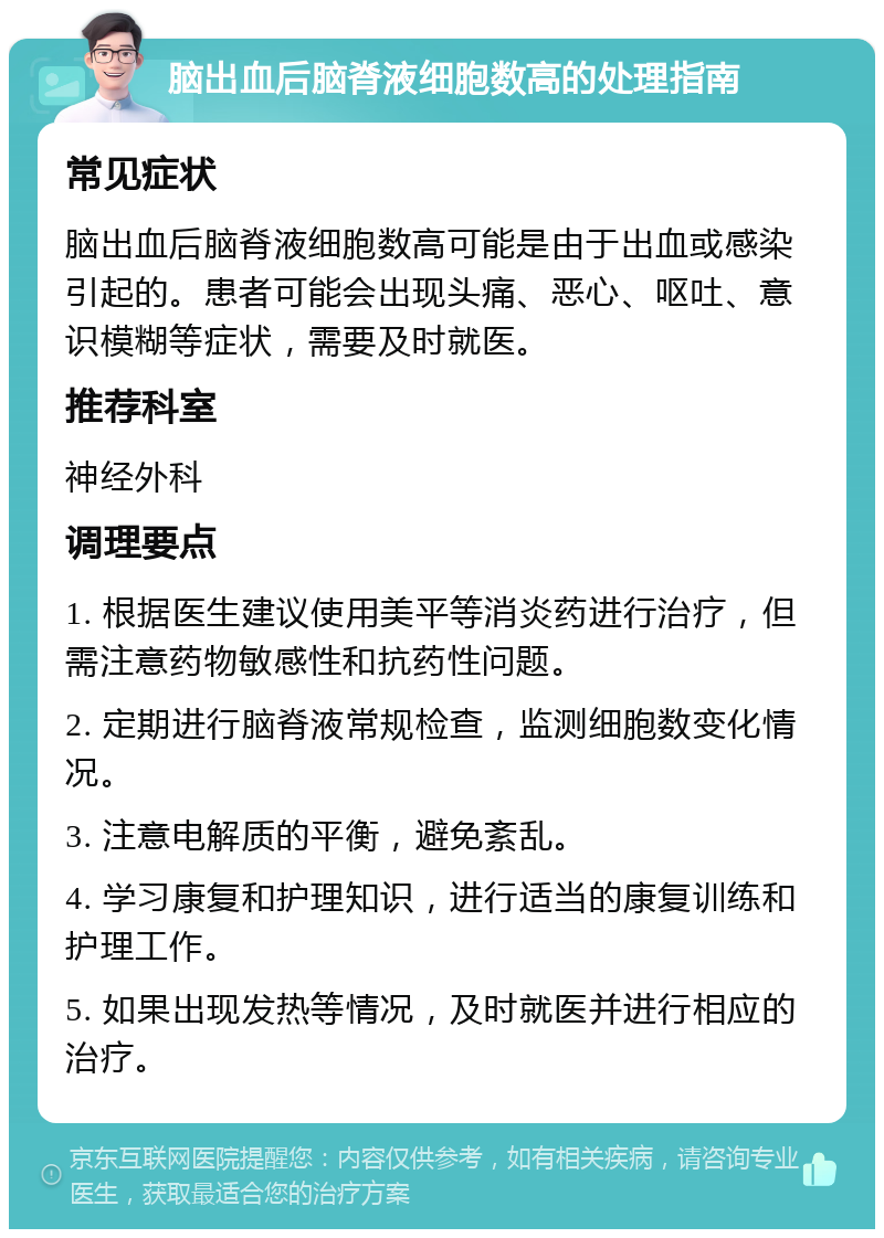 脑出血后脑脊液细胞数高的处理指南 常见症状 脑出血后脑脊液细胞数高可能是由于出血或感染引起的。患者可能会出现头痛、恶心、呕吐、意识模糊等症状，需要及时就医。 推荐科室 神经外科 调理要点 1. 根据医生建议使用美平等消炎药进行治疗，但需注意药物敏感性和抗药性问题。 2. 定期进行脑脊液常规检查，监测细胞数变化情况。 3. 注意电解质的平衡，避免紊乱。 4. 学习康复和护理知识，进行适当的康复训练和护理工作。 5. 如果出现发热等情况，及时就医并进行相应的治疗。