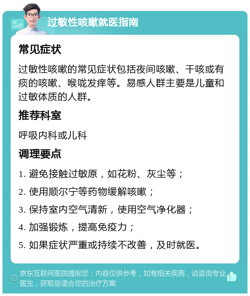 过敏性咳嗽就医指南 常见症状 过敏性咳嗽的常见症状包括夜间咳嗽、干咳或有痰的咳嗽、喉咙发痒等。易感人群主要是儿童和过敏体质的人群。 推荐科室 呼吸内科或儿科 调理要点 1. 避免接触过敏原，如花粉、灰尘等； 2. 使用顺尔宁等药物缓解咳嗽； 3. 保持室内空气清新，使用空气净化器； 4. 加强锻炼，提高免疫力； 5. 如果症状严重或持续不改善，及时就医。