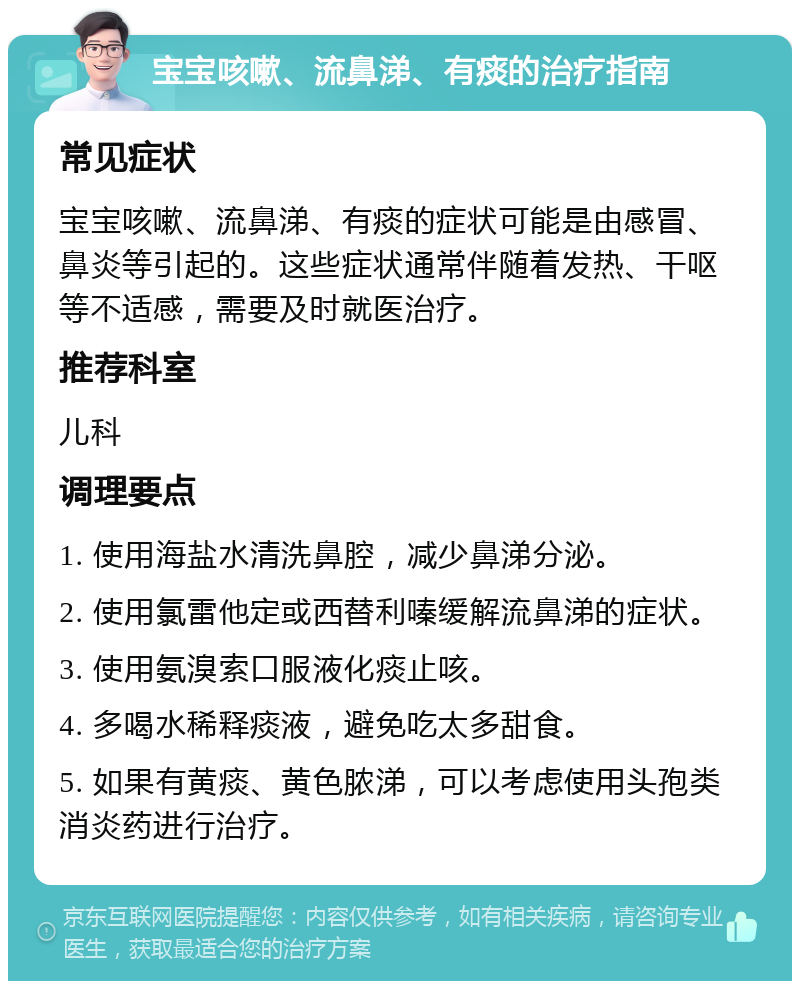 宝宝咳嗽、流鼻涕、有痰的治疗指南 常见症状 宝宝咳嗽、流鼻涕、有痰的症状可能是由感冒、鼻炎等引起的。这些症状通常伴随着发热、干呕等不适感，需要及时就医治疗。 推荐科室 儿科 调理要点 1. 使用海盐水清洗鼻腔，减少鼻涕分泌。 2. 使用氯雷他定或西替利嗪缓解流鼻涕的症状。 3. 使用氨溴索口服液化痰止咳。 4. 多喝水稀释痰液，避免吃太多甜食。 5. 如果有黄痰、黄色脓涕，可以考虑使用头孢类消炎药进行治疗。