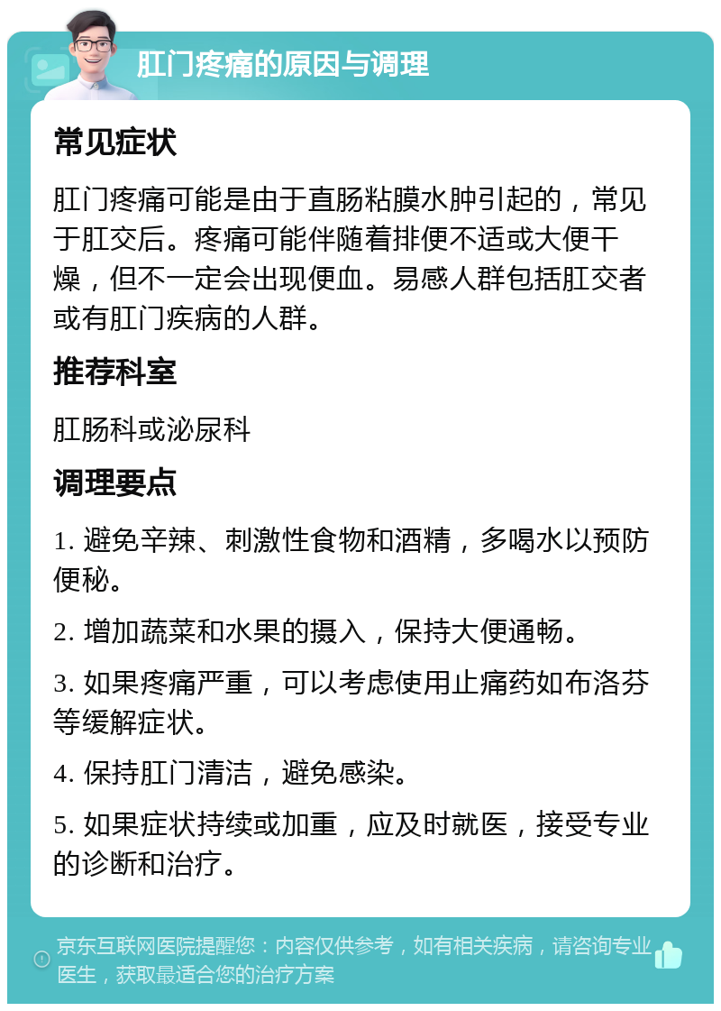 肛门疼痛的原因与调理 常见症状 肛门疼痛可能是由于直肠粘膜水肿引起的，常见于肛交后。疼痛可能伴随着排便不适或大便干燥，但不一定会出现便血。易感人群包括肛交者或有肛门疾病的人群。 推荐科室 肛肠科或泌尿科 调理要点 1. 避免辛辣、刺激性食物和酒精，多喝水以预防便秘。 2. 增加蔬菜和水果的摄入，保持大便通畅。 3. 如果疼痛严重，可以考虑使用止痛药如布洛芬等缓解症状。 4. 保持肛门清洁，避免感染。 5. 如果症状持续或加重，应及时就医，接受专业的诊断和治疗。