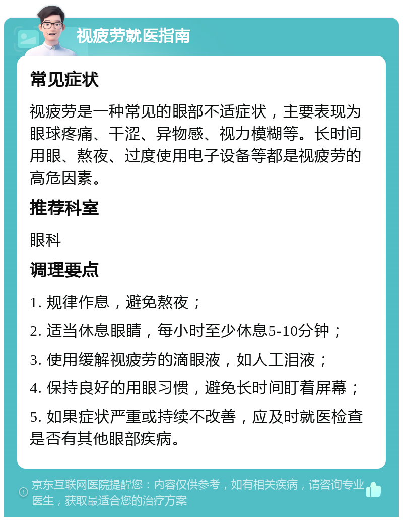 视疲劳就医指南 常见症状 视疲劳是一种常见的眼部不适症状，主要表现为眼球疼痛、干涩、异物感、视力模糊等。长时间用眼、熬夜、过度使用电子设备等都是视疲劳的高危因素。 推荐科室 眼科 调理要点 1. 规律作息，避免熬夜； 2. 适当休息眼睛，每小时至少休息5-10分钟； 3. 使用缓解视疲劳的滴眼液，如人工泪液； 4. 保持良好的用眼习惯，避免长时间盯着屏幕； 5. 如果症状严重或持续不改善，应及时就医检查是否有其他眼部疾病。