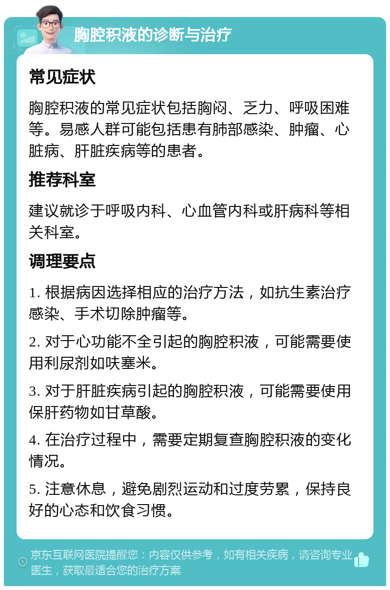 胸腔积液的诊断与治疗 常见症状 胸腔积液的常见症状包括胸闷、乏力、呼吸困难等。易感人群可能包括患有肺部感染、肿瘤、心脏病、肝脏疾病等的患者。 推荐科室 建议就诊于呼吸内科、心血管内科或肝病科等相关科室。 调理要点 1. 根据病因选择相应的治疗方法，如抗生素治疗感染、手术切除肿瘤等。 2. 对于心功能不全引起的胸腔积液，可能需要使用利尿剂如呋塞米。 3. 对于肝脏疾病引起的胸腔积液，可能需要使用保肝药物如甘草酸。 4. 在治疗过程中，需要定期复查胸腔积液的变化情况。 5. 注意休息，避免剧烈运动和过度劳累，保持良好的心态和饮食习惯。