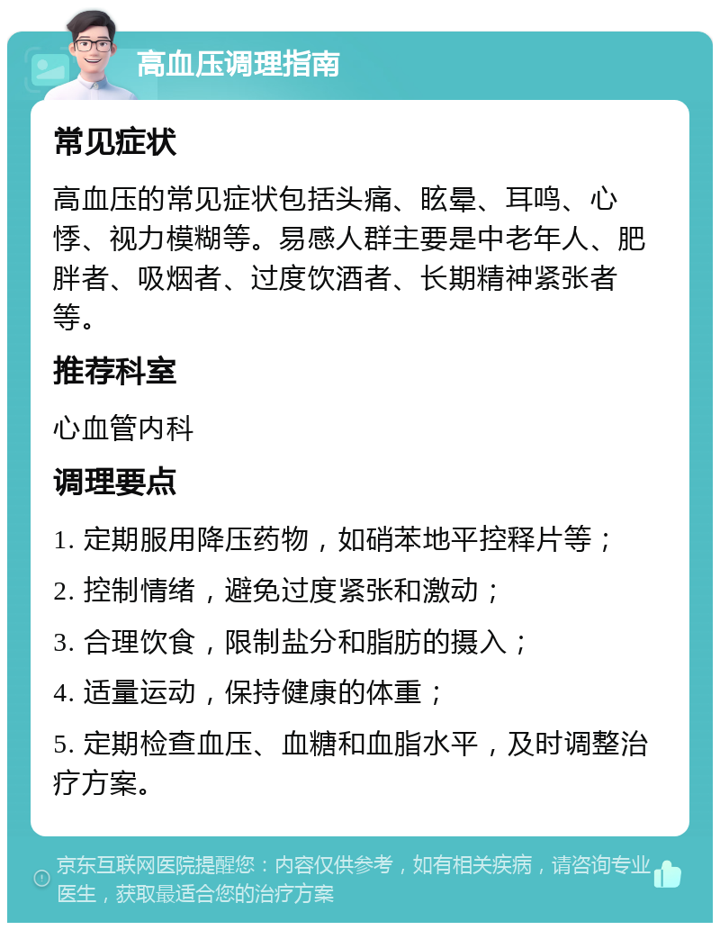 高血压调理指南 常见症状 高血压的常见症状包括头痛、眩晕、耳鸣、心悸、视力模糊等。易感人群主要是中老年人、肥胖者、吸烟者、过度饮酒者、长期精神紧张者等。 推荐科室 心血管内科 调理要点 1. 定期服用降压药物，如硝苯地平控释片等； 2. 控制情绪，避免过度紧张和激动； 3. 合理饮食，限制盐分和脂肪的摄入； 4. 适量运动，保持健康的体重； 5. 定期检查血压、血糖和血脂水平，及时调整治疗方案。