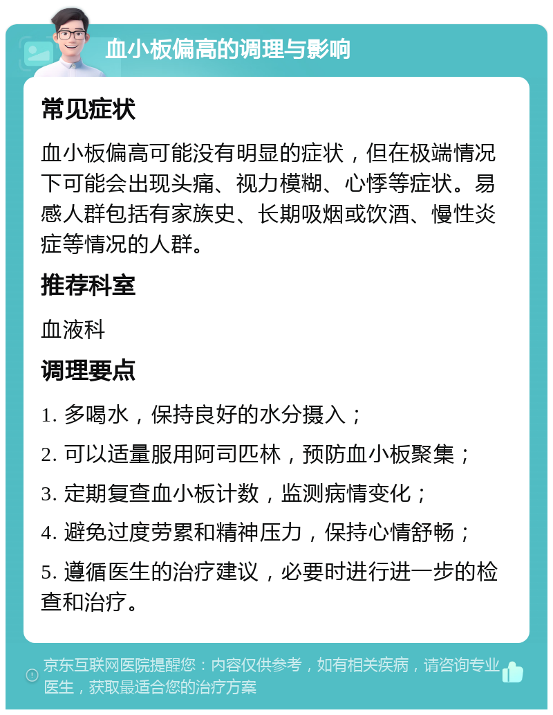 血小板偏高的调理与影响 常见症状 血小板偏高可能没有明显的症状，但在极端情况下可能会出现头痛、视力模糊、心悸等症状。易感人群包括有家族史、长期吸烟或饮酒、慢性炎症等情况的人群。 推荐科室 血液科 调理要点 1. 多喝水，保持良好的水分摄入； 2. 可以适量服用阿司匹林，预防血小板聚集； 3. 定期复查血小板计数，监测病情变化； 4. 避免过度劳累和精神压力，保持心情舒畅； 5. 遵循医生的治疗建议，必要时进行进一步的检查和治疗。