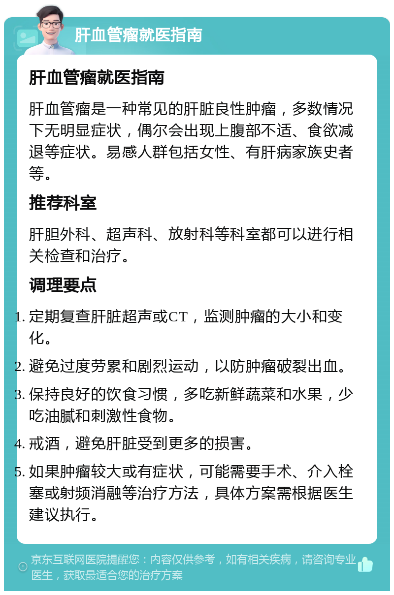 肝血管瘤就医指南 肝血管瘤就医指南 肝血管瘤是一种常见的肝脏良性肿瘤，多数情况下无明显症状，偶尔会出现上腹部不适、食欲减退等症状。易感人群包括女性、有肝病家族史者等。 推荐科室 肝胆外科、超声科、放射科等科室都可以进行相关检查和治疗。 调理要点 定期复查肝脏超声或CT，监测肿瘤的大小和变化。 避免过度劳累和剧烈运动，以防肿瘤破裂出血。 保持良好的饮食习惯，多吃新鲜蔬菜和水果，少吃油腻和刺激性食物。 戒酒，避免肝脏受到更多的损害。 如果肿瘤较大或有症状，可能需要手术、介入栓塞或射频消融等治疗方法，具体方案需根据医生建议执行。