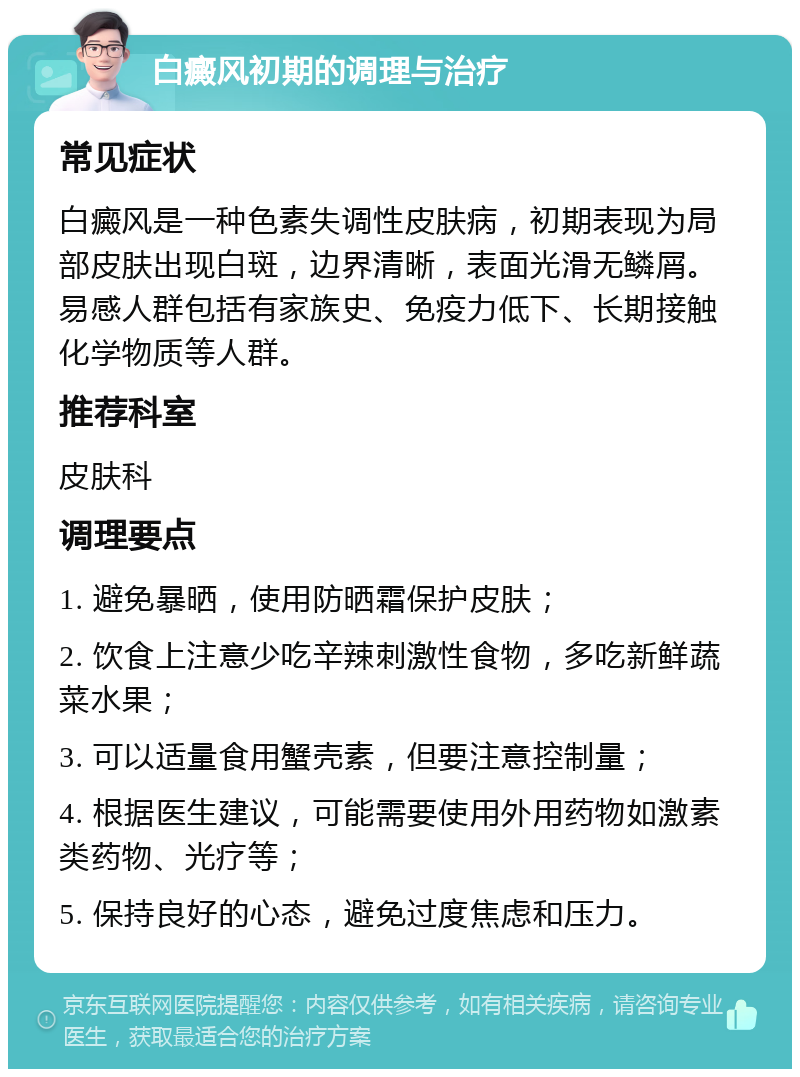 白癜风初期的调理与治疗 常见症状 白癜风是一种色素失调性皮肤病，初期表现为局部皮肤出现白斑，边界清晰，表面光滑无鳞屑。易感人群包括有家族史、免疫力低下、长期接触化学物质等人群。 推荐科室 皮肤科 调理要点 1. 避免暴晒，使用防晒霜保护皮肤； 2. 饮食上注意少吃辛辣刺激性食物，多吃新鲜蔬菜水果； 3. 可以适量食用蟹壳素，但要注意控制量； 4. 根据医生建议，可能需要使用外用药物如激素类药物、光疗等； 5. 保持良好的心态，避免过度焦虑和压力。