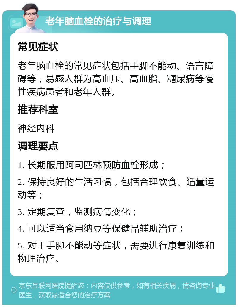 老年脑血栓的治疗与调理 常见症状 老年脑血栓的常见症状包括手脚不能动、语言障碍等，易感人群为高血压、高血脂、糖尿病等慢性疾病患者和老年人群。 推荐科室 神经内科 调理要点 1. 长期服用阿司匹林预防血栓形成； 2. 保持良好的生活习惯，包括合理饮食、适量运动等； 3. 定期复查，监测病情变化； 4. 可以适当食用纳豆等保健品辅助治疗； 5. 对于手脚不能动等症状，需要进行康复训练和物理治疗。