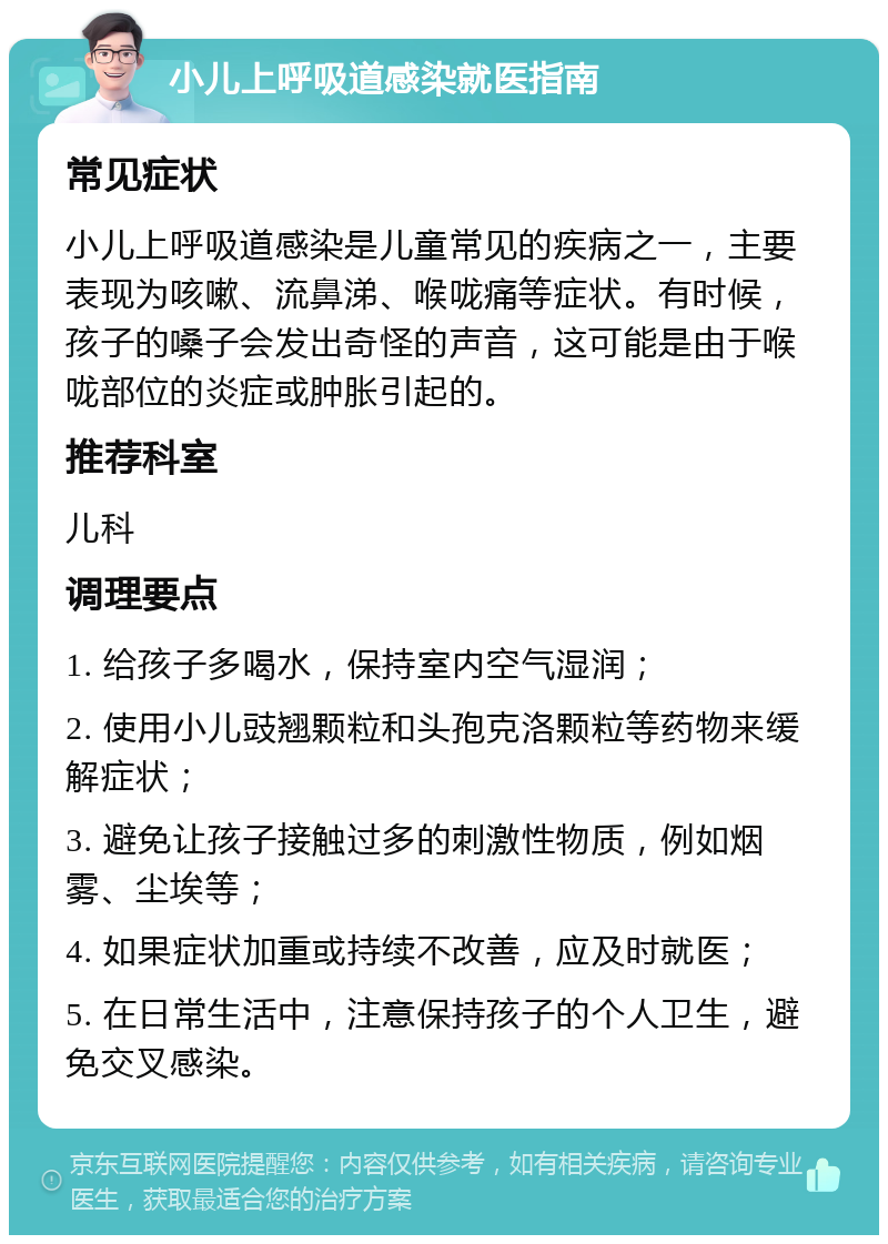 小儿上呼吸道感染就医指南 常见症状 小儿上呼吸道感染是儿童常见的疾病之一，主要表现为咳嗽、流鼻涕、喉咙痛等症状。有时候，孩子的嗓子会发出奇怪的声音，这可能是由于喉咙部位的炎症或肿胀引起的。 推荐科室 儿科 调理要点 1. 给孩子多喝水，保持室内空气湿润； 2. 使用小儿豉翘颗粒和头孢克洛颗粒等药物来缓解症状； 3. 避免让孩子接触过多的刺激性物质，例如烟雾、尘埃等； 4. 如果症状加重或持续不改善，应及时就医； 5. 在日常生活中，注意保持孩子的个人卫生，避免交叉感染。