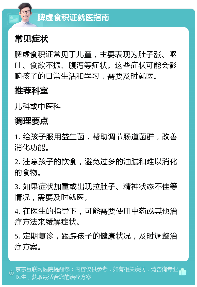 脾虚食积证就医指南 常见症状 脾虚食积证常见于儿童，主要表现为肚子涨、呕吐、食欲不振、腹泻等症状。这些症状可能会影响孩子的日常生活和学习，需要及时就医。 推荐科室 儿科或中医科 调理要点 1. 给孩子服用益生菌，帮助调节肠道菌群，改善消化功能。 2. 注意孩子的饮食，避免过多的油腻和难以消化的食物。 3. 如果症状加重或出现拉肚子、精神状态不佳等情况，需要及时就医。 4. 在医生的指导下，可能需要使用中药或其他治疗方法来缓解症状。 5. 定期复诊，跟踪孩子的健康状况，及时调整治疗方案。