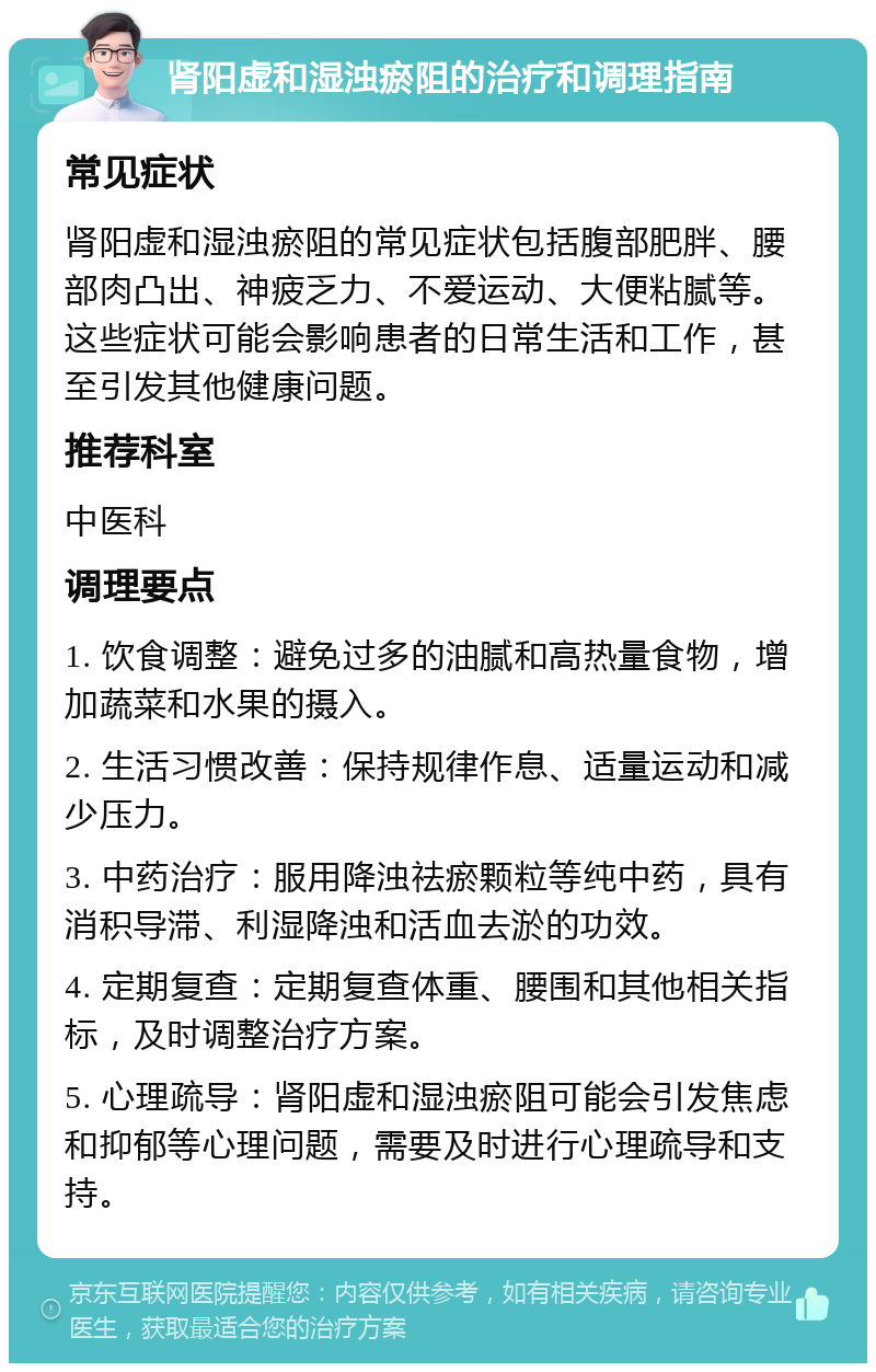 肾阳虚和湿浊瘀阻的治疗和调理指南 常见症状 肾阳虚和湿浊瘀阻的常见症状包括腹部肥胖、腰部肉凸出、神疲乏力、不爱运动、大便粘腻等。这些症状可能会影响患者的日常生活和工作，甚至引发其他健康问题。 推荐科室 中医科 调理要点 1. 饮食调整：避免过多的油腻和高热量食物，增加蔬菜和水果的摄入。 2. 生活习惯改善：保持规律作息、适量运动和减少压力。 3. 中药治疗：服用降浊祛瘀颗粒等纯中药，具有消积导滞、利湿降浊和活血去淤的功效。 4. 定期复查：定期复查体重、腰围和其他相关指标，及时调整治疗方案。 5. 心理疏导：肾阳虚和湿浊瘀阻可能会引发焦虑和抑郁等心理问题，需要及时进行心理疏导和支持。