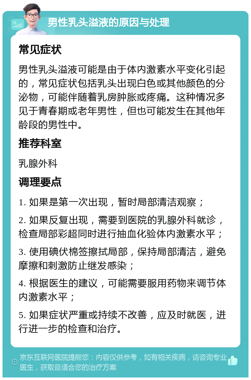 男性乳头溢液的原因与处理 常见症状 男性乳头溢液可能是由于体内激素水平变化引起的，常见症状包括乳头出现白色或其他颜色的分泌物，可能伴随着乳房肿胀或疼痛。这种情况多见于青春期或老年男性，但也可能发生在其他年龄段的男性中。 推荐科室 乳腺外科 调理要点 1. 如果是第一次出现，暂时局部清洁观察； 2. 如果反复出现，需要到医院的乳腺外科就诊，检查局部彩超同时进行抽血化验体内激素水平； 3. 使用碘伏棉签擦拭局部，保持局部清洁，避免摩擦和刺激防止继发感染； 4. 根据医生的建议，可能需要服用药物来调节体内激素水平； 5. 如果症状严重或持续不改善，应及时就医，进行进一步的检查和治疗。