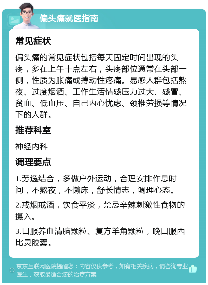 偏头痛就医指南 常见症状 偏头痛的常见症状包括每天固定时间出现的头疼，多在上午十点左右，头疼部位通常在头部一侧，性质为胀痛或搏动性疼痛。易感人群包括熬夜、过度烟酒、工作生活情感压力过大、感冒、贫血、低血压、自己内心忧虑、颈椎劳损等情况下的人群。 推荐科室 神经内科 调理要点 1.劳逸结合，多做户外运动，合理安排作息时间，不熬夜，不懒床，舒长情志，调理心态。 2.戒烟戒酒，饮食平淡，禁忌辛辣刺激性食物的摄入。 3.口服养血清脑颗粒、复方羊角颗粒，晚口服西比灵胶囊。