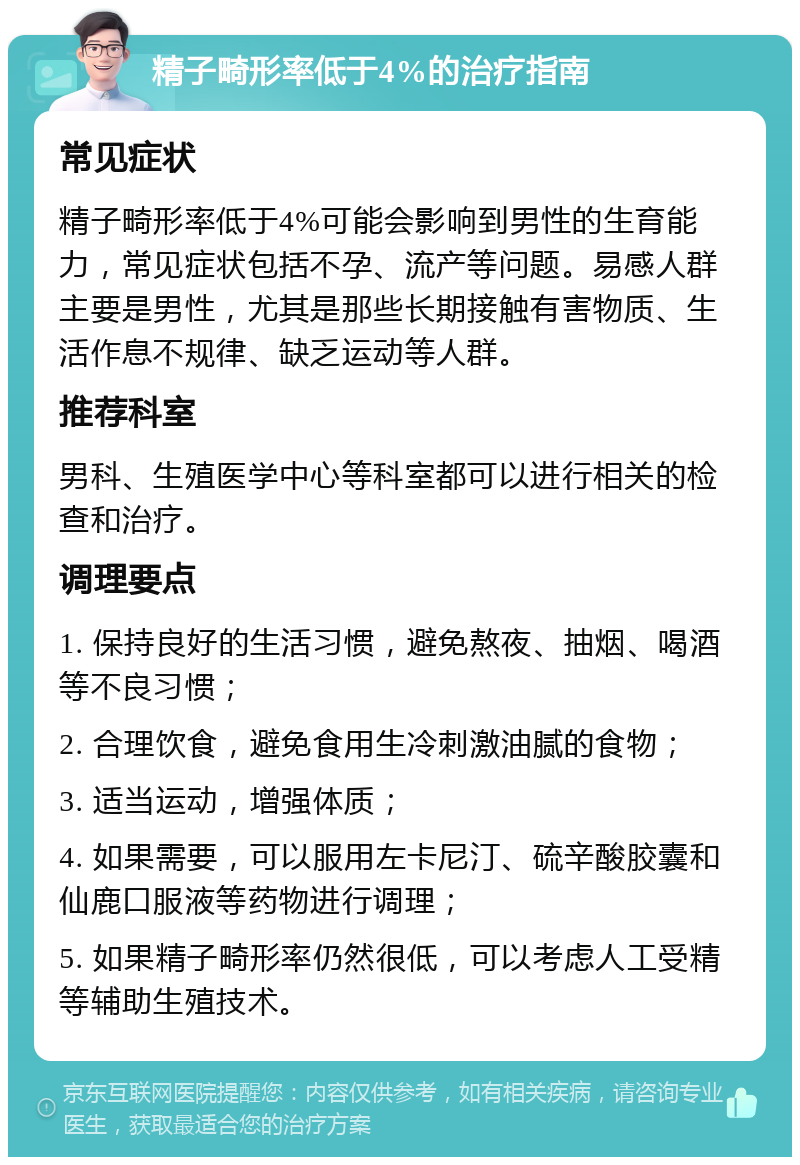 精子畸形率低于4%的治疗指南 常见症状 精子畸形率低于4%可能会影响到男性的生育能力，常见症状包括不孕、流产等问题。易感人群主要是男性，尤其是那些长期接触有害物质、生活作息不规律、缺乏运动等人群。 推荐科室 男科、生殖医学中心等科室都可以进行相关的检查和治疗。 调理要点 1. 保持良好的生活习惯，避免熬夜、抽烟、喝酒等不良习惯； 2. 合理饮食，避免食用生冷刺激油腻的食物； 3. 适当运动，增强体质； 4. 如果需要，可以服用左卡尼汀、硫辛酸胶囊和仙鹿口服液等药物进行调理； 5. 如果精子畸形率仍然很低，可以考虑人工受精等辅助生殖技术。